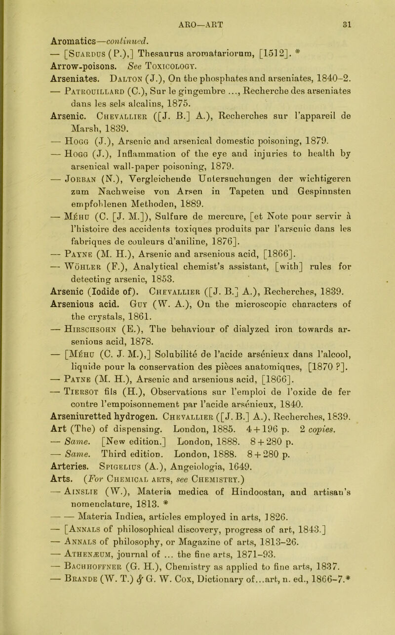 Aromatics—continued. — [Suardus (P.),] Thesaurus aromatariorum, [1512].* Arrow-poisons. See Toxicology. Arseniates. Dalton (J.), On tbe phosphates ancl arseniates, 1840-2. — Patrouillard (C.), Sur le gingembre ..., Recherche des arseniates dans les sels alcalins, 1875. Arsenic. Chevallier ([J. B.] A.), Recherches sur l’appareil de Marsh, 1839. — Hogg (J.), Arsenic and arsenical domestic poisoning, 1879. — Hogg (j.), Inflammation of the eye and injuries to health by arsenical wall-paper poisoning, 1879. — Jorban (N.), Vergleichende Untersuchungen der wichtigeren zum Nachweise von Arsen in Tapeten und Gespinnsten empfohlenen Methoden, 1889. — Mehu (C. [J. M.]), Sulfure de mercure, [et Note pour servir a l’histoire des accidents toxiques produits par l’arsenic dans les fabriques de couleurs d’aniline, 1876]. — Payne (M. H.), Arsenic and arsenious acid, [1866]. — Wohler (F.), Analytical chemist’s assistant, [with] rules for detecting ai’senic, 1853. Arsenic (Iodide of). Chevallier ([J. B.] A.), Recherches, 1839. Arsenious acid. Guy (W. A.), On the microscopic characters of the crystals, 1861. — Hirschsohn (E.), The behaviour of dialyzed iron towards ar- senious acid, 1878. — [Mehu (C. J. M.),] Solubilite de l’acide arsenieux dans Talcool, liquide pour la conservation des pieces anatomiques, [1870 ?]. —■ Payne (M. H.), Arsenic and arsenious acid, [1866]. — Tiersot fils (H.), Observations sur l’emploi de l’oxide de fer contre l’empoisonnement par l’acide arsenieux, 1840. Arseniuretted hydrogen. Chevallier ([J. B.] A.), Recherches, 1839. Art (The) of dispensing. London, 1885. 4 + 196 p. 2 copies. — Same. [New edition.] London, 1888. 8 + 280 p. — Same. Third edition. London, 1888. 8 + 280 p. Arteries. Spigelius (A.), Angeiologia, 1649. Arts. (For Chemical arts, see Chemistry.) — Ainslie (W.), Materia medica of Hindoostan, and artisan’s nomenclature, 1813. * Materia Indica, articles employed in arts, 1826. — [Annals of philosophical discovery, progress of art, 1843.] — Annals of philosophy, or Magazine of arts, 1813-26. — Atheksum, journal of ... the fine arts, 1871-93. — Bachhoffner (G. H.), Chemistry as applied to fine arts, 1837. — Brande (W. T.) Sf G. W. Cox, Dictionary of...art, n. ed., 1866-7.*