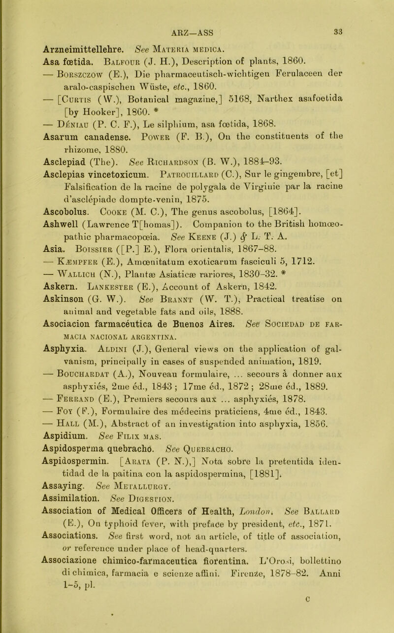 Arzneimittellehre. See Materia medica. Asa foetida. Balfour (J. H.), Description of plants, 1860. — Borszczow (E.), Die pharmaceutisch-wiclitigen Ferulaceen der aralo-caspischen Wiiste, etc., 1860. — [Curtis (W.), Botnnical magazine,] 5168, Narthex asafoetida [by Hooker], 1860. * — DIsniau (P. C. F.), Le silphium, asa foetida, 1868. Asarum canadense. Power (F. B.), On the constituents of the rhizome, 1880. Asclepiad (The). See Richardson (B. W.), 1884-93. Asclepias vincetoxicnm. Patrouillard (C.), Sur le gingembre, [et] Falsification de la racine de polygala de Virgiuie par la raciue d’asclepiade dompte-venin, 1875. Ascobolus. Cooke (M. C.), The genus ascobolus, [1864]. Ashwell (Lawrence T[homas]). Companion to the British homoeo- pathic pharmacopoeia. See Keene (J.) fy L. T. A. Asia. Boissier ([P.] E.), Flora orientalis, 1867-88. — KiEMPFER (E.), Amoeuitatum exoticarum fasciculi 5, 1712. — Wallich (N.), Plantae Asiaticse rariores, 1830-32. * Askern. Lankester (E.), Account of Askern, 1842. Askinson (G. W.). See Brannt (W. T.), Practical treatise on animal aud vegetable fats and oils, 1888. Asociacion farmaceutica de Buenos Aires. See' Sociedad de far- MACIA NACIONAL ARGENTINA. Asphyxia. Aldini (J.), General views on the application of gal- vanism, principally in cases of suspended animation, 1819. — Bouchardat (A.), Nouveau formulaire, ... secours a donner aux asphyxies, 2me ed., 1843 ; 17me ed., 1872 ; 28me ed., 1889. — Ferrand (E.), Premiers secours aux ... asphyxies, 1878. — Foy (F.), Formulaire des medecins praticiens, 4me ed., 1843. — Hall (M.), Abstract of an investigation into asphyxia, 1856. Aspidium. See Filix mas. Aspidosperma quebracho. See Quebracho. Aspidospermin. [Arata (P. N.),] Nota sobre la pretentida iden- tidad de la paitina con la aspidospermina, [1881]* Assaying. See Metallurgy. Assimilation. See Digestion. Association of Medical Officers of Health, London * See Ballard (E.), On typhoid fever, with preface by president, etc., 1871. Associations. See first word, not an article, of title of association, or reference under place of head-quarters. Associazione chimico-fannaceutica fiorentina. L’Orosi, bollettino di chimica, farmacia e scienze affini. Firenze, 1878-82. Anni 1-5, pi. c