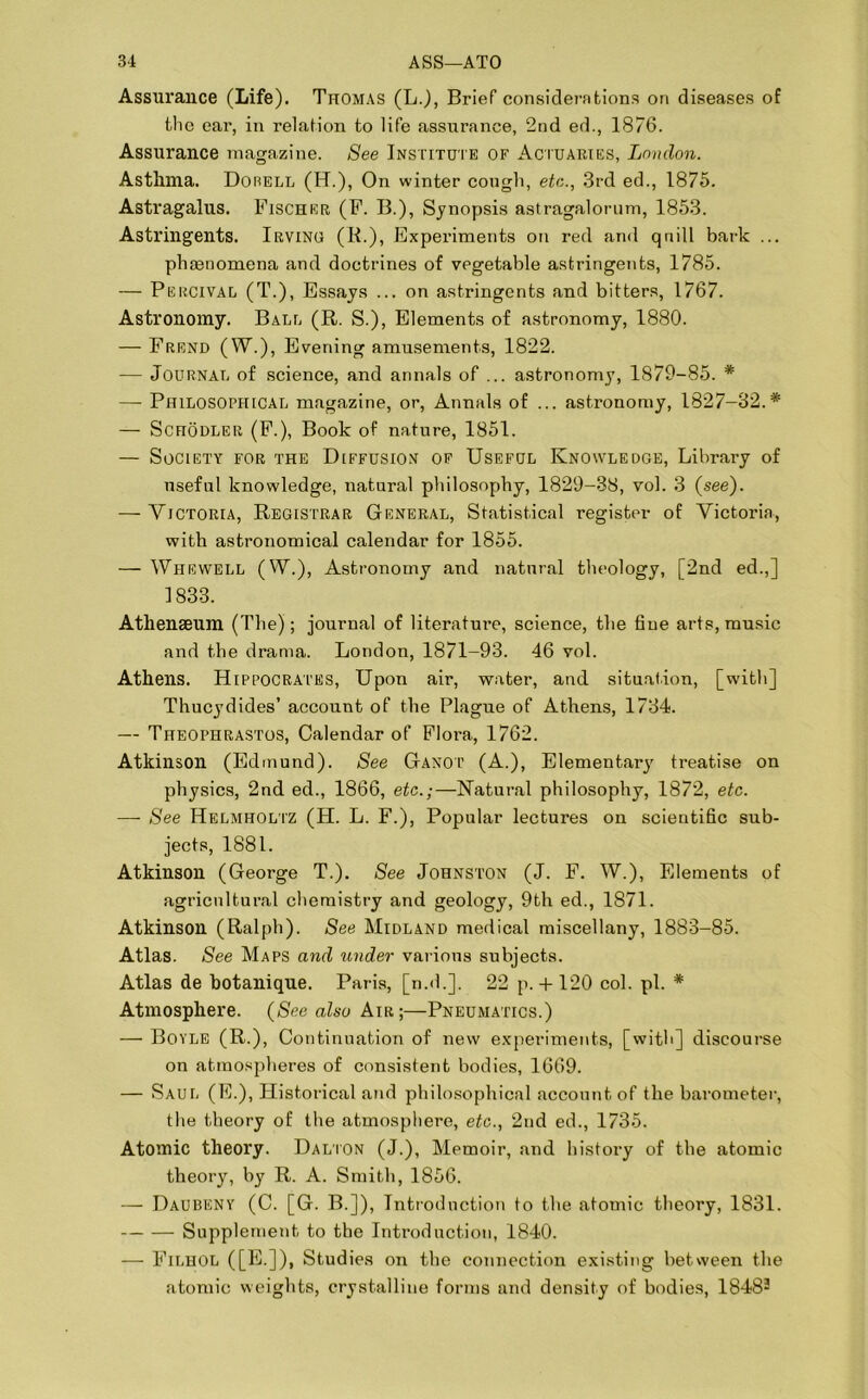 Assurance (Life). Thomas (L.), Brief considerations on diseases of the ear, in relation to life assurance, 2nd ed., 1876. Assurance magazine. See Institute of Actuaries, London. Asthma. Dorell (H.), On winter cough, etc., 3rd ed., 1875. Astragalus. Fischer (F. B.), Synopsis astragalorum, 1853. Astringents. Irving (R.), Experiments on red and qnill bark ... phenomena and doctrines of vegetable astringents, 1785. — Percival (T.), Essays ... on astringents and bitters, 1767. Astronomy. Bale (R. S.), Elements of astronomy, 1880. — Frend (W\), Evening amusements, 1822. — Journal of science, and annals of ... astronomy, 1879-85. * — Philosophical magazine, or, Annals of ... astronomy, 1827-32.* — Schodler (F.), Book of nature, 1851. — Society for the Diffusion of Useful Knowledge, Library of useful knowledge, natural philosophy, 1829-38, vol. 3 (see). — Victoria, Registrar General, Statistical register of Victoria, with astronomical calendar for 1855. — Whewell (W.), Astronomy and natural theology, [2nd ed.,] 1833. Athenaeum (The); journal of literature, science, the fine arts, music and the drama. London, 1871-93. 46 vol. Athens. Hippocrates, Upon air, water, and situation, [with] Thucydides’ account of the Plague of Athens, 1734. — Theophrastos, Calendar of Flora, 1762. Atkinson (Edmund). See Ganot (A.), Elementary treatise on physics, 2nd ed., 1866, etc.;—Natural philosophy, 1872, etc. — See Helmholtz (H. L. F.), Popular lectures on scientific sub- jects, 1881. Atkinson (George T.). See Johnston (J. F. W.), Elements of agricultural chemistry and geology, 9th ed., 1871. Atkinson (Ralph). See Midland medical miscellany, 1883-85. Atlas. See Maps and under various subjects. Atlas de botanique. Paris, [n.d.]. 22 p. + 120 col. pi. * Atmosphere. (See also Air;—Pneumatics.) — Boyle (R.), Continuation of new experiments, [with] discourse on atmospheres of consistent bodies, 1669. — Saul (E.), Historical and philosophical account of the barometer, the theory of the atmosphere, etc., 2nd ed., 1735. Atomic theory. Dalton (J.), Memoir, and history of the atomic theory, by R. A. Smith, 1856. — Daubeny (C. [G. B.]), Introduction to the atomic theory, 1831. Supplement to the Introduction, 1840. — Filhol ([E.]), Studies on the connection existing between the atomic weights, crystalline forms and density of bodies, 18482