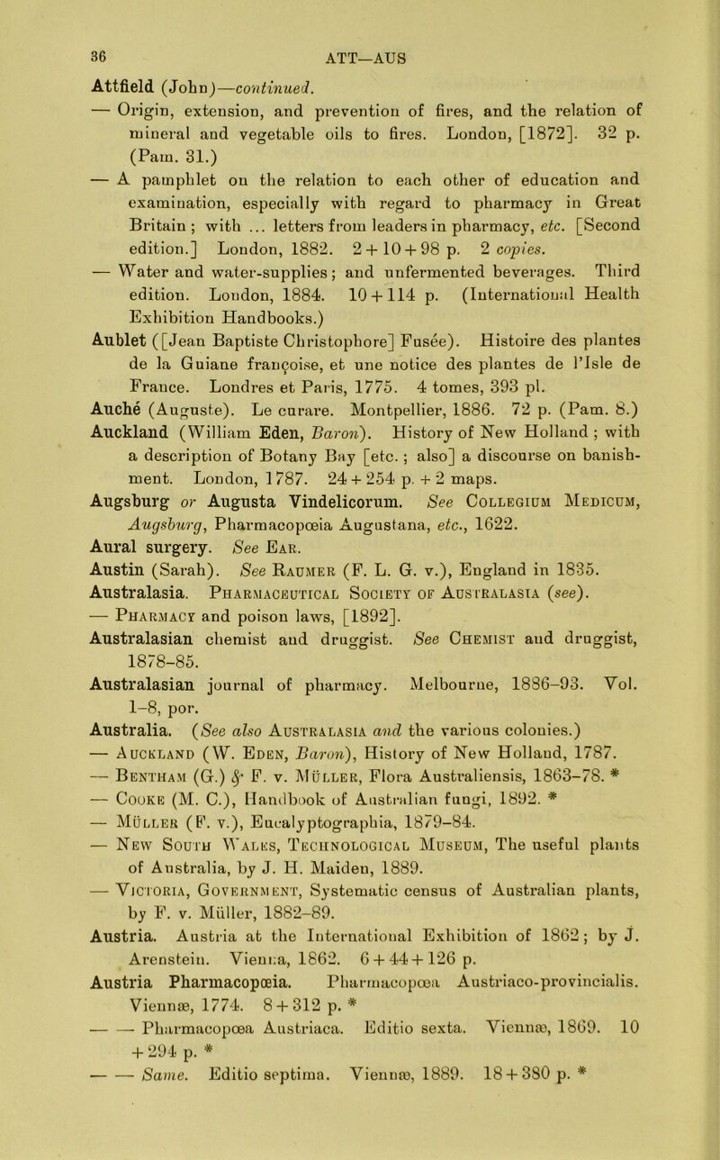 Attfield (John) —continued. — Origin, extension, and prevention of fires, and the relation of mineral and vegetable oils to fires. London, [1872]. 32 p. (Pam. 31.) — A pamphlet on the relation to each other of education and examination, especially with regard to pharmacy in Great Britain; with ... letters from leaders in pharmacy, etc. [Second edition.] London, 1882. 2+ 10 + 98 p. 2 copies. — Water and water-supplies; and unfermented beverages. Third edition. Loudon, 1884. 10 + 114 p. (International Health Exhibition Handbooks.) Aublet ([Jean Baptiste Christophore] Fusee). Histoire des plantes de la Guiane fran^oise, et une notice des plantes de l’lsle de France. Londres et Paris, 1775. 4 tomes, 393 pi. Auche (Auguste). Le curai'e. Montpellier, 1886. 72 p. (Pam. 8.) Auckland (William Eden, Baron). History of New Holland ; with a description of Botany Bay [etc. ; also] a discourse on banish- ment. London, 1787. 24 + 254 p. + 2 maps. Augsburg or Augusta Vindelicorum. See Collegium Medicum, Augsburg, Pharmacopoeia Augustana, etc., 1622. Aural surgery. See Ear. Austin (Sarah). See Raumer (F. L. G. v.), England in 1835. Australasia. Pharmaceutical Society of Australasia (see). — Pharmacy and poison laws, [1892], Australasian chemist and druggist. See Chemist and druggist, 1878-85. Australasian journal of pharmacy. Melbourne, 1886-93. Vol. 1-8, por. Australia. (See also Australasia and the various colonies.) — Auckland (W. Eden, Baron), History of New Holland, 1787. — Bentham (G.) 8f F. v. Muller, Flora Australiensis, 1863-78. * — Cooke (M. C.), Handbook of Australian fungi, 1892. * — Muller (F. v.), Eucalyptographia, 1879-84. — New South Wales, Technological Museum, The useful plants of Australia, by J. H. Maiden, 1889. — Victoria, Government, Systematic census of Australian plants, by F. v. Muller, 1882-89. Austria. Austria at the International Exhibition of 1862; by j. Arenstein. Vienna, 1862. 6 + 44 + 126 p. Austria Pharmacopoeia. Pharmacopoea Austriaco-provincialis. Vienna?, 1774. 8 + 312 p. * Pharmacopoea Austriaca. Editio sexta. Vienna), 1869. 10 + 294 p. * Same. Editio septima. Vienme, 1889. 18 + 380 p. *