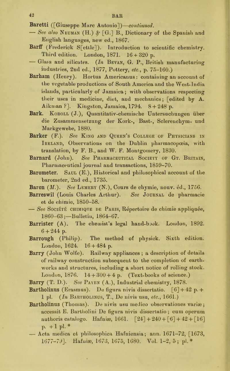 Baretti ([Giuseppe Marc Antonio])—continued. — See also Neuman (H.) Sf [G.] B., Dictionary of the Spanisli and English languages, new ed., 1867. BarfF (Frederick S[ettle]). Introduction to scientific chemistry. Third edition. London, 1871. 16 +320 p. — Glass and silicates. (In Bevan, G. P., British manufacturing industries, 2nd ed., 1877, Pottery, etc., p. 7.5-160.) Barham (Henry). Hortus Americauus : containing an account of the vegetable productions of South America and the West-India islands, particularly of Jamaica; with observations respecting their uses in medicine, diet, and mechanics; [edited by A. Aikman ?]. Kingston, Jamaica, 1794. 8 + 248 p. Bark. Koroll (J.), Quantitativ-chemische Uutersuchuugen iiber die Zusamruensetzung der Kork-, Bast-, Sclereuchym- und Markgewebe, 1880. Barker (F.). See King and Queen’s College of Physicians in Ireland, Observations on the Dublin pharmacopoeia, with translation, by F. B., and W. F. Montgomery, 1830. Barnard (John). See Pharmaceutical Society of Gt. Britain, Pharmaceutical journal and transactions, 1859-70. Barometer. Saul (E.), Historical and philosophical account of the barometer, 2nd ed., 1735. Baron (M.). See Lemery (N.), Cours de chymie, nouv. ed., 1756. Barreswil (Louis Charles Arthur). See Journal de pharmacie et de ehimie, 1850-58. — See Societe chimique DE Paris, Repertoire de ehimie appliquee, 1860-63;—Bulletin, 1864-67. Barrister (A). The chemist’s legal hand-bjok. Loudon, 1892. 6 + 244 p. Barrough (Philip). The method of physick. Sixth edition. Loudon, 1624. 16 + 484 p. Barry (John Wolfe). Railway appliances ; a description of details of railway construction subsequent to the completion of earth- works and structures, including a short notice of rolling stock. London, 1876. 14 + 300 + 4 p. (Text-books of science.) Barry (T. D.). See Payen (A.), Industrial chemistry, 1878. Bartkolinus (Erasmus). De figura nivis dissertatio. [6] + 42p. + 1 pi. (In Bartholinus, T., De nivis usu, etc., 1661.) Bartholinus (Thomas). De nivis usu medico observationes vari®; accessit E. Bartliolini De figura nivis dissertatio ; cum operum authoris catalogo. Hafnioe, 1661. [24] + 240 + [6] + 42 + [16] p. + 1 pi. * — Acta medica ct philosophica Hafniensia; ann. 1671-72, [1673, 1677-79]. Hafuise, 1673, 1675, 1680. Yol. 1-2, 5; pi.*