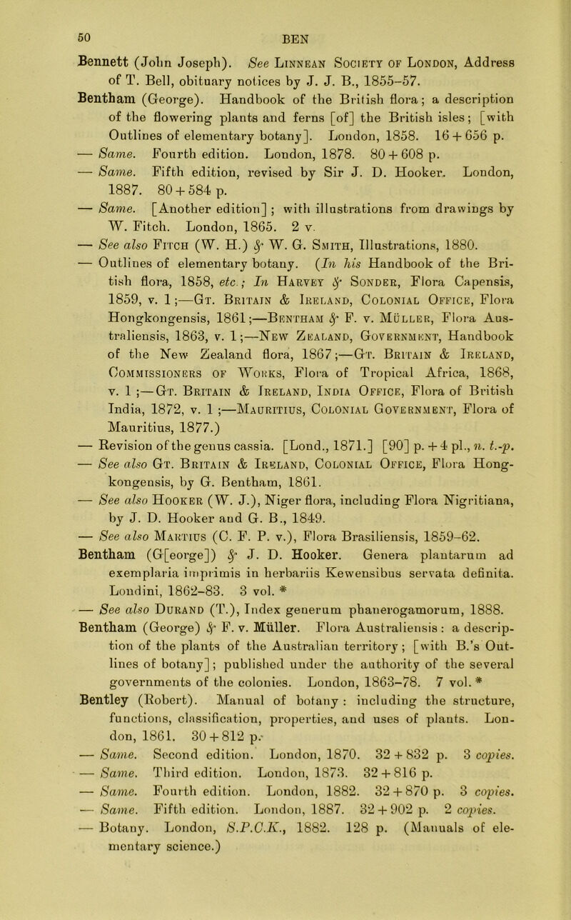 Bennett (John Joseph). See Linnean Society of London, Address of T. Bell, obituary notices by J. J. B., 1855-57. Bentham (George). Handbook of the British flora; a description of the flowering plants and ferns [of] the British isles; [with Outlines of elementary botany]. London, 1858. 16 + 656 p. — Same. Fourth edition. London, 1878. 80 + 608 p. — Same. Fifth edition, revised by Sir J. D. Hooker. London, 1887. 80 + 584 p. — Same. [Another edition] ; with illustrations from drawings by W. Fitch. London, 1865. 2 v. — See also Fitch (W. H.) Sf W. G. Smith, Illustrations, 1880. — Outlines of elementary botany. (In his Handbook of the Bri- tish flora, 1858, etc.; In Harvey Sonder, Flora Capensis, 1859, v. 1;—Gt. Britain & Ireland, Colonial Office, Flora Hongkongensis, 1861;—Bentham fy F. v. Muller, Flora Aus- traliensis, 1863, v. 1;—New Zealand, Government, Handbook of the New Zealand flora, 1867;—Gt. Britain & Ireland, Commissioners of Works, Flora of Tropical Africa, 1868, v. 1 ;—Gt. Britain & Ireland, India Office, Flora of British India, 1872, v. 1 ;—Mauritius, Colonial Government, Flora of Mauritius, 1877.) — Revision of the genus cassia. [Lond., 1871.] [90] p. + 4 pi., n. t.-p. — See also Gt. Britain & Ireland, Colonial Office, Flora Hong- kongensis, by G. Bentham, 1861. — See also Hooker (W. J.), Niger flora, including Flora Nigritiana, by J. D. Hooker and G. B., 1849. — See also Martius (C. F. P. v.), Flora Brasiliensis, 1859-62. Bentham (G[eorge]) Sf J. D. Hooker. Genera plantarum ad exemplaria imprimis in herbariis Kewensibus servata definita. Londini, 1862-83. 3 vol. * — See also Durand (T.), Index generum phanerogamorum, 1888. Bentham (Geoi’ge) Sf F. v. Muller. Flora Australiensis : a descrip- tion of the plants of the Australian territory; [with B.’s Out- lines of botany] ; published under the authority of the several governments of the colonies. London, 1863-78. 7 vol.* Bentley (Robert). Manual of botany : including the structure, functions, classification, properties, and uses of plants. Lon- don, 1861. 30 + 812 p.- — Same. Second edition. London, 1870. 32 + 832 p. 3 copies. — Same. Third edition. London, 1873. 32 + 816 p. — Same. Fourth edition. London, 1882. 32 + 870 p. 3 copies. — Same. Fifth edition. London, 1887. 32 + 902 p. 2 copies. — Botany. London, S.P.C.K., 1882. 128 p. (Manuals of ele- mentary science.)