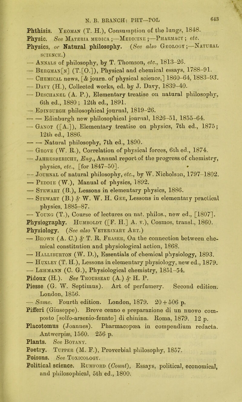 Phthisis. Yeoman (T. H.), Consumption of the lungs, 1848. Physic. See Materia medica ;—Medicine;—Pharmacy; etc. Physics, or Natural philosophy. (See also Geology;—Natural science.) —- Annals of philosophy, by T. Thomson, etc., 1813-26. — Bergman[n] (T.[0.]), Physical and chemical essays, 1788-91. — Chemical news, [& journ. of physical science,] 1860-64, 1883-93. — Davy (H.), Collected works, ed. by J. Davy, 1839-40. —- Deschanel (A. P.), Elementary treatise on natural philosophy, 6th ed., 1880 ; 12th ed., 1891. — Edinburgh philosophical journal, 1819-26. Edinburgh new philosophical journal, 1826-51, 1855-64. —■ Ganot ([A.]), Elementary treatise on physics, 7th ed., 1875; 12th ed., 1886. Natural philosophy, 7th ed., 1890. — Grove (W. R.), Correlation of physical forces, 6th ed., 1874. — Jahresbericht, Eng., Annual report of the progress of chemistry, physics, etc., [for 1847-50]. * — Journal of natural philosophy, etc., by W. Nicholson, 1797-1802. — Peddie (W.), Manual of physics, 1892. — Stewart (B.), Lessons in elementary physics, 1886. — Stewart (B.) fy W. W. H. Gee, Lessons in elementary practical physics, 1885-87. — Young (T.), Course of lectui’es on nat. plrilos., new ed., [1807]. Physiography. Humboldt ([F. II.] A. v.), Cosmos, transl., 1860. Physiology. (See also Veterinary Art.) — Brown (A. C.) Sf T. R. Fraser, On the connection between che- mical constitution and physiological action, 1868. — Halliburton (W. D.), Essentials of chemical physiology, 1893. — Huxley (T. H.), Lessons in elementary physiology, new ed., 1879. — Lehmann (C. G.), Physiological chemistry, 1851-54. Pidoux (H.). See Trousseau (A.) 8f H. P. Piesse (G. W. Septimus). Art of perfumery. Second edition. London, 1856. — Same. Fourth edition. London, 1879. 20 +506 p. Pifferi (Giuseppe). Breve cenno e preparazione di un nuovo com- posto [solfo-arsenio-fenato] di chinina. Roma, 1879. 12 p. Placotomus (Joannes). Pharmacopoea in compendium redacta. Antwerpise, 1560. 256 p. Plants. See Botany. Poetry. Tupper (M. F.), Proverbial philosophy, 1857. Poisons. See Toxicology. Political science. Rumfohd (Count), Essays, political, economical, and philosophical, 5th ed., 1800.