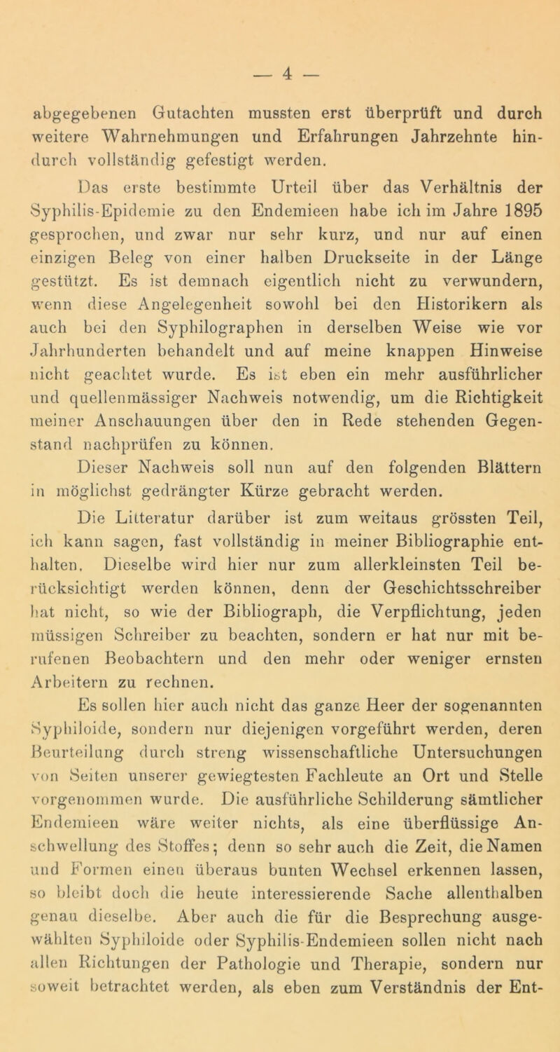 abgegebenen Gutachten mussten erst überprüft und durch weitere Wahrnehmungen und Erfahrungen Jahrzehnte hin- durch vollständig gefestigt werden. Das erste bestimmte Urteil über das Verhältnis der Syphilis-Epidemie zu den Endemieen habe ich im Jahre 1895 gesprochen, und zwar nur sehr kurz, und nur auf einen einzigen Beleg von einer halben Druckseite in der Länge gestützt. Es ist demnach eigentlich nicht zu verwundern, wenn diese Angelegenheit sowohl bei den Historikern als auch bei den Syphilographen in derselben Weise wie vor Jahrhunderten behandelt und auf meine knappen Hinweise nicht geachtet wurde. Es ist eben ein mehr ausführlicher und quellenmässiger Nachweis notwendig, um die Richtigkeit meiner Anschauungen über den in Rede stehenden Gegen- stand nachprüfen zu können. Dieser Nachweis soll nun auf den folgenden Blättern in möglichst gedrängter Kürze gebracht werden. Die Lilteratur darüber ist zum weitaus grössten Teil, ich kann sagen, fast vollständig in meiner Bibliographie ent- halten. Dieselbe wird hier nur zum allerkleinsten Teil be- rücksichtigt werden können, denn der Geschichtsschreiber hat nicht, so wie der Bibliograph, die Verpflichtung, jeden müssigen Schreiber zu beachten, sondern er hat nur mit be- rufenen Beobachtern und den mehr oder weniger ernsten Arbeitern zu rechnen. Es sollen hier auch nicht das ganze Heer der sogenannten Syphiloide, sondern nur diejenigen vorgeführt werden, deren Beurteilung durch streng wissenschaftliche Untersuchungen von Seiten unserer gewiegtesten Fachleute an Ort und Stelle vorgenommen wurde. Die ausführliche Schilderung sämtlicher Endemieen wäre weiter nichts, als eine überflüssige An- schwellung des Stoffes; denn so sehr auch die Zeit, die Namen und Formen einen überaus bunten Wechsel erkennen lassen, so bleibt doch die heute interessierende Sache allenthalben genau dieselbe. Aber auch die für die Besprechung ausge- wählten Syphiloide oder Syphilis-Endemieen sollen nicht nach allen Richtungen der Pathologie und Therapie, sondern nur soweit betrachtet werden, als eben zum Verständnis der Ent-