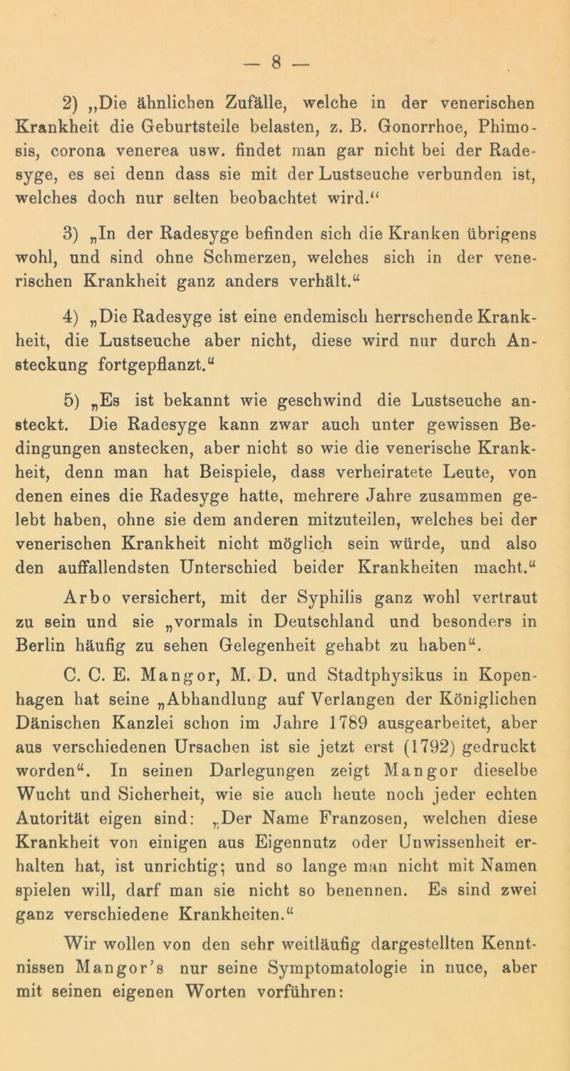 2) „Die ähnlichen Zufälle, welche in der venerischen Krankheit die Geburtsteile belasten, z. B. Gonorrhoe, Phimo- sis, corona venerea usw. findet man gar nicht bei der Rade- syge, es sei denn dass sie mit der Lustseuche verbunden ist, welches doch nur selten beobachtet wird.“ 3) „In der Radesyge befinden sich die Kranken übrigens wohl, und sind ohne Schmerzen, welches sich in der vene- rischen Krankheit ganz anders verhält.“ 4) „Die Radesyge ist eine endemisch herrschende Krank- heit, die Lustseuche aber nicht, diese wird nur durch An- steckung fortgepflanzt.“ 5) „Es ist bekannt wie geschwind die Lustseuche an- steckt. Die Radesyge kann zwar auch unter gewissen Be- dingungen anstecken, aber nicht so wie die venerische Krank- heit, denn man hat Beispiele, dass verheiratete Leute, von denen eines die Radesyge hatte, mehrere Jahre zusammen ge- lebt haben, ohne sie dem anderen mitzuteilen, welches bei der venerischen Krankheit nicht möglich sein würde, und also den auffallendsten Unterschied beider Krankheiten macht.“ Arbo versichert, mit der Syphilis ganz wohl vertraut zu sein und sie „vormals in Deutschland und besonders in Berlin häufig zu sehen Gelegenheit gehabt zu haben“. C. C. E. Mangor, M. D. und Stadtphysikus in Kopen- hagen hat seine „Abhandlung auf Verlangen der Königlichen Dänischen Kanzlei schon im Jahre 1789 ausgearbeitet, aber aus verschiedenen Ursachen ist sie jetzt erst (1792) gedruckt worden“. In seinen Darlegungen zeigt Mangor dieselbe Wucht und Sicherheit, wie sie auch heute noch jeder echten Autorität eigen sind: „Der Name Franzosen, welchen diese Krankheit von einigen aus Eigennutz oder Unwissenheit er- halten hat, ist unrichtig; und so lange man nicht mit Namen spielen will, darf man sie nicht so benennen. Es sind zwei ganz verschiedene Krankheiten.“ Wir wollen von den sehr weitläufig dargestellten Kennt- nissen Man gor’s nur seine Symptomatologie in nuce, aber mit seinen eigenen Worten vorführen: