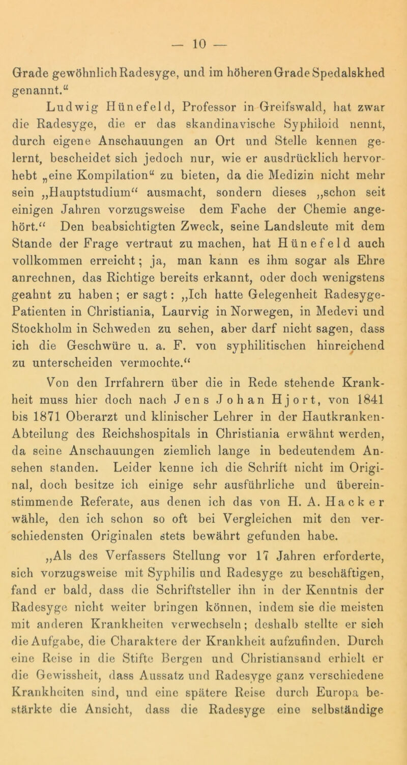 Grade gewöhnlich Radesyge, und im höheren Grade Spedalskhed genannt.“ Ludwig Hünefeld, Professor in Greifswald, hat zwar die Radesyge, die er das skandinavische Syphiioid nennt, durch eigene Anschauungen an Ort und Stelle kennen ge- lernt, bescheidet sich jedoch nur, wie er ausdrücklich hervor- hebt „eine Kompilation“ zu bieten, da die Medizin nicht mehr sein „Hauptstudium^^ ausmacht, sondern dieses ,,schon seit einigen Jahren vorzugsweise dem Fache der Chemie ange- hört.“ Den beabsichtigten Zweck, seine Landsleute mit dem Stande der Frage vertraut zu machen, hat Hünefeld auch vollkommen erreicht; ja, man kann es ihm sogar als Ehre anrechnen, das Richtige bereits erkannt, oder doch wenigstens geahnt zu haben; er sagt: „Ich hatte Gelegenheit Radesyge- Patienten in Christiania, Laurvig in Norwegen, in Medevi und Stockholm in Schweden zu sehen, aber darf nicht sagen, dass ich die Geschwüre u. a. F. von syphilitischen hinreichend zu unterscheiden vermochte.“ Von den Irrfahrern über die in Rede stehende Krank- heit muss hier doch nach Jens Johan Hjort, von 1841 bis 1871 Oberarzt und klinischer Lehrer in der Hautkranken- Abteilung des Reichshospitals in Christiania erwähnt werden, da seine Anschauungen ziemlich lange in bedeutendem An- sehen standen. Leider kenne ich die Schrift nicht im Origi- nal, doch besitze ich einige sehr ausführliche und überein- stimmende Referate, aus denen ich das von H. A. Hacker wähle, den ich schon so oft bei Vergleichen mit den ver- schiedensten Originalen stets bewährt gefunden habe. ,,Als des Verfassers Stellung vor 17 Jahren erforderte, sich vorzugsweise mit Syphilis und Radesyge zu beschäftigen, fand er bald, dass die Schriftsteller ihn in der Kenntnis der Radesyge nicht weiter bringen können, indem sie die meisten mit anderen Krankheiten verwechseln; deshalb stellte ersieh die Aufgabe, die Charaktere der Krankheit aufzufinden. Durch eine Reise in die vStifte Bergen und Christiansand erhielt er die Gewissheit, dass Aussatz und Radesyge ganz verschiedene Krankheiten sind, und eine spätere Reise durch Europa be- stärkte die Ansicht, dass die Radesyge eine selbständige