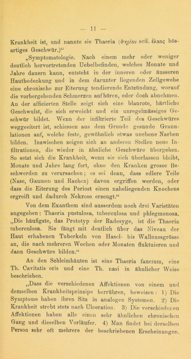 Krankheit ist, und nannte sie Thaeria (■0’Yjp'ov seil. sXxo? bös- artiges Geschwür.)“ „Symptomatologie. Nach einem mehr oder weniger deutlich hervortretenden Uebelbefinden, welches Monate und Jahre dauern kann, entsteht in der inneren oder äusseren Hautbedeckung und in dem darunter liegenden Zellgewebe eine chronische zur Eiterung tendierende Entzündung, worauf die vorhergehenden Schmerzen auf hören, oder doch abnehmen. An der afficierten Stelle zeigt sich eine blaurote, härtliche Geschwulst, die sich erweicht und ein unregelmässiges Ge- schwür bildet. Wenn der infiltrierte Teil des Geschwüres weggeeitert ist, schiessen aus dem Grunde gesunde Granu- lationen auf, welche feste, gewöhnlich etwas unebene Narben bilden. Inzwischen zeigen sich an anderen Stellen neue In- filtrationen, die wieder in ähnliche GeschAvüre übergehen. So setzt sich die Krankheit, wenn sie sich überlassen bleibt, Monate und Jahre lang fort, ohne den Kranken grosse Be- schwerden zu verursachen; es sei denn, dass edlere Teile (Nase, Gaumen und Rachen) davon ergriffen werden, oder dass die Eiterung des Periost einen naheliegenden Knochens ergreift und dadurch Nekrose erzeugt.“ Von dem Exanthem sind ausserdem noch drei Varietäten angegeben: Thaeria pustulosa, tuberculosa und phlegmonosa. „Die häufigste, das Prototyp der Radesyge, ist die Thaeria tuberculosa. Sie fängt mit deutlich über das Niveau der Haut erhabenen Tuberkeln von Hasel- bis Wallnussgrössc an, die nach mehreren Wochen oder Monaten fluktuieren und dann Geschwüre bilden.“ An den Schleimhäuten ist eine Thaeria fauciurn, eine Th. Cavitatis oris und eine Th. nasi in ähnlicher Weise beschrieben. ,,Dass die verschiedenen Affektionen von einem und demselben Krankheitsprinzipe herrühren, beweisen; 1) Die Symptome haben ihren Sitz in analogen Systemen. 2) Di«' Krankheit strebt stets nach Ulceration. 3) Die verschiedenen AflPektionen haben alle einen sehr ähnlichen chronischen Gang und dieselben Vorläufer. 4) Man findet bei derselben Person sehr oft mehrere der beschriebenen Erscheinungen.