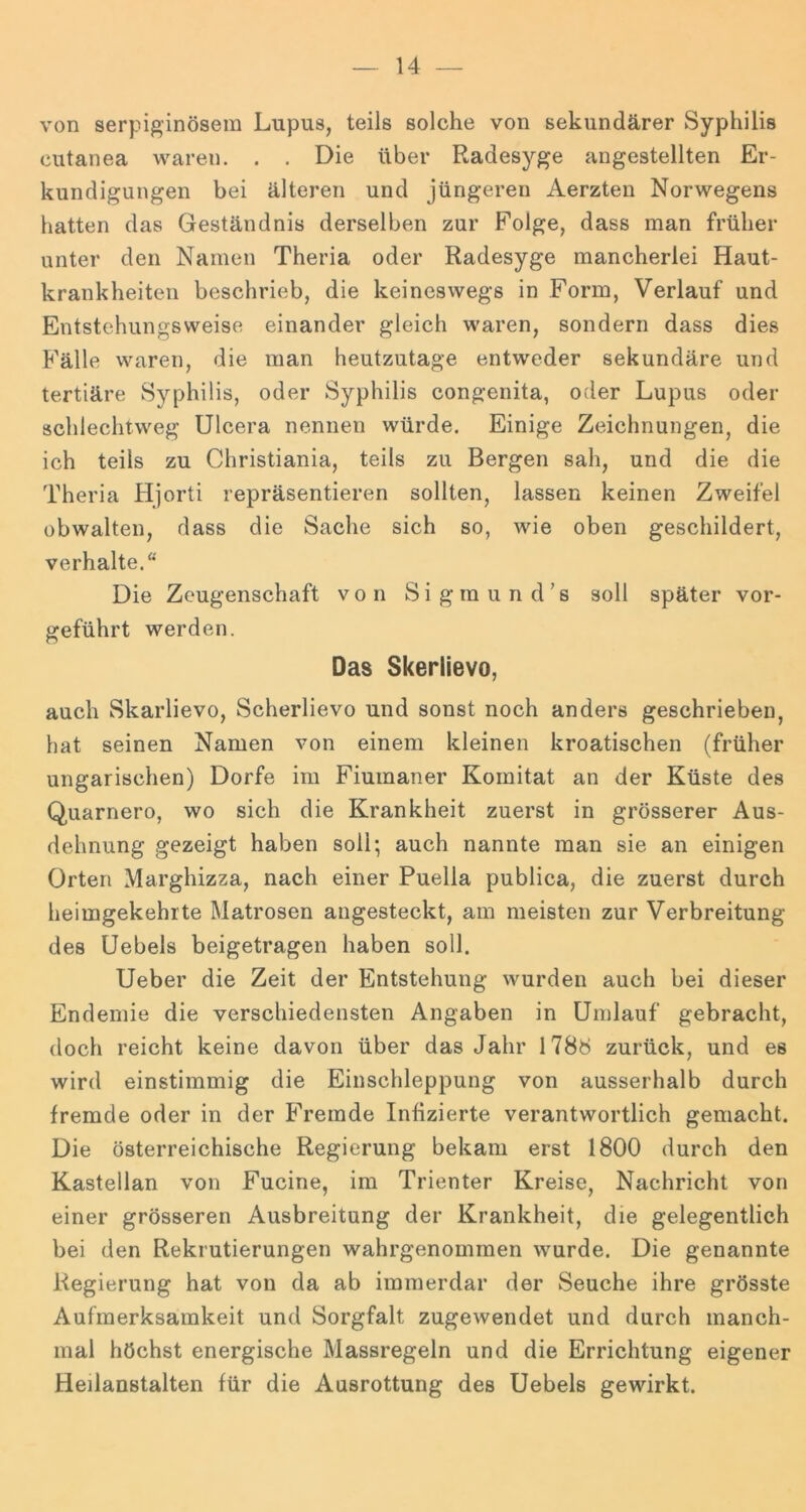 von serpiginösera Lupus, teils solche von sekundärer Syphilis cutanea waren. . . Die über Radesyge angestellten Er- kundigungen bei älteren und jüngeren Aerzten Norwegens hatten das Geständnis derselben zur Folge, dass man früher unter den Namen Theria oder Radesyge mancherlei Haut- krankheiten beschrieb, die keineswegs in Form, Verlauf und Entstehungsweise einander gleich waren, sondern dass dies Fälle waren, die man heutzutage entweder sekundäre und tertiäre Syphilis, oder Syphilis congenita, oder Lupus oder schlechtweg Ulcera nennen würde. Einige Zeichnungen, die ich teils zu Christiania, teils zu Bergen sah, und die die Theria Hjorti repräsentieren sollten, lassen keinen Zweifel obwalten, dass die Sache sich so, wie oben geschildert, verhalte.“ Die Zeugenschaft von Sigmund’s soll später vor- gfeführt werden. Das Skerlievo, auch Skarlievo, Scherlievo und sonst noch anders geschrieben, hat seinen Namen von einem kleinen kroatischen (früher ungarischen) Dorfe im Fiumaner Komitat an der Küste des Quarnero, wo sich die Krankheit zuerst in grösserer Aus- dehnung gezeigt haben soll; auch nannte man sie an einigen Orten Marghizza, nach einer Puella publica, die zuerst durch heimgekehrte Matrosen angesteckt, am meisten zur Verbreitung des üebels beigetragen haben soll. Ueber die Zeit der Entstehung wurden auch bei dieser Endemie die verschiedensten Angaben in Umlauf gebracht, doch reicht keine davon über das Jahr I78ö zurück, und es wird einstimmig die Einschleppung von ausserhalb durch fremde oder in der Fremde Infizierte verantwortlich gemacht. Die österreichische Regierung bekam erst 1800 durch den Kastellan von Fucine, im Trienter Kreise, Nachricht von einer grösseren Ausbreitung der Krankheit, die gelegentlich bei den Rekrutierungen wahrgenommen wurde. Die genannte Regierung hat von da ab immerdar der Seuche ihre grösste Aufmerksamkeit und Sorgfalt zugewendet und durch manch- mal höchst energische Massregeln und die Errichtung eigener Heilanstalten für die Ausrottung des Uebels gewirkt.