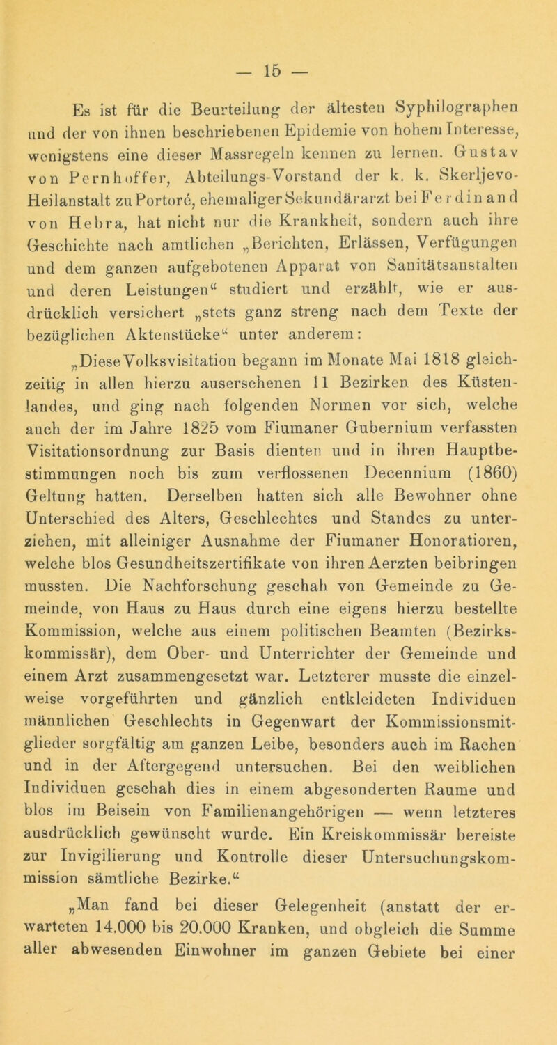 Es ist für die Beurteilung der ältesten Syphilographen und der von ihnen beschriebenen Epidemie von hohem Interesse, wenigstens eine dieser Massregeln kennen zw lernen. Gustav von Pcrnhoffer, Abteilungs-Vorstand der k. k. Skerljevo- Heilanstalt zuPortore, ehemaliger Sekundärarzt beiFerdin an d von Hebra, hat nicht nur die Krankheit, sondern auch ihre Geschichte nach amtlichen „Berichten, Erlässen, Verfügungen und dem ganzen aufgebotenen Apparat von Sanitätsaustalteii und deren Leistungen“ studiert und erzählt, wie er aus- drücklich versichert „stets ganz streng nach dem Texte der bezüglichen Aktenstücke“ unter anderem: „Diese Volksvisitation begann im Monate Mai 1818 gleich- zeitig in allen hierzu ausersehenen 11 Bezirken des Küsten- landes, und ging nach folgenden Normen vor sich, welche auch der im Jahre 1825 vom Fiumaner Gubernium verfassten Visitationsordnung zur Basis dienten und in ihren Hauptbe- stimmungen noch bis zum verflossenen Decennium (1860) Geltung hatten. Derselben hatten sich alle Bewohner ohne Unterschied des Alters, Geschlechtes und Standes zu unter- ziehen, mit alleiniger Ausnahme der Fiumaner Honoratioren, welche blos Gesundheitszertifikate von ihren Aerzten beibringen mussten. Die Nachforschung geschah von Gemeinde zu Ge- meinde, von Haus zu Haus durch eine eigens hierzu bestellte Kommission, welche aus einem politischen Beamten (Bezirks- kommissär), dem Ober- und Unterrichter der Gemeinde und einem Arzt zusammengesetzt war. Letzterer musste die einzel- weise vorgeführten und gänzlich entkleideten Individuen männlichen Geschlechts in Gegenwart der Kommissiousmit- glieder sorgfältig am ganzen Leibe, besonders auch im Rachen und in der Aftergegend untersuchen. Bei den weiblichen Individuen geschah dies in einem abgesonderten Raume und blos ira Beisein von Familienangehörigen — wenn letzteres ausdrücklich gewünscht wurde. Ein Kreiskommissär bereiste zur Invigilierung und Kontrolle dieser Untersuchungskom- mission sämtliche Bezirke.“ „Man fand bei dieser Gelegenheit (anstatt der er- warteten 14.000 bis 20.000 Kranken, und obgleich die Summe aller abwesenden Einwohner im ganzen Gebiete bei einer