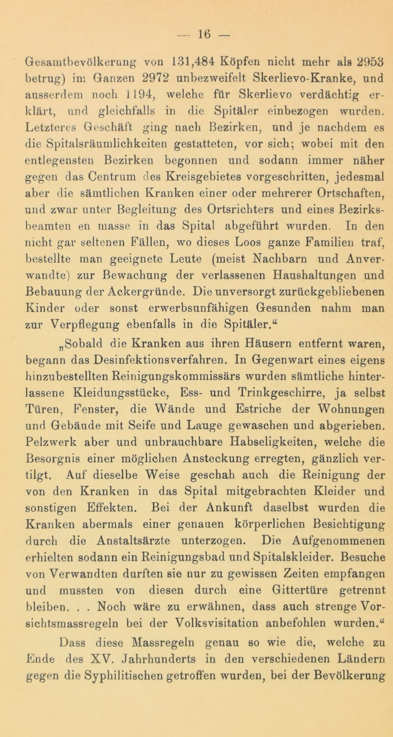 Gesamtbevölkerung von 131,484 Köpfen nicht mehr als 2953 betrug) ini Ganzen 2972 unbezweifelt Skerlievo-Kranke, und ausserdem noch 1194, welche für Skerlievo verdächtig er- klärt, und gleichfalls in die Spitäler einbezogen wurden. Letzteres Geschäft ging nach Bezirken, und je nachdem es die Spitalsräumlichkeiten gestatteten, vor sich; wobei mit den entlegensten Bezirken begonnen und sodann immer näher gegen das Centrum des Kreisgebietes vorgeschritten, jedesmal aber die sämtlichen Kranken einer oder mehrerer Ortschaften, und zwar unter Begleitung des Ortsrichters und eines Bezirks- beamten en masse in das Spital abgeführt wurden. In den nicht gar seltenen Fällen, wo dieses Loos ganze Familien traf, bestellte man geeignete Leute (meist Nachbarn und Anver- wandte) zur Bewachung der verlassenen Haushaltungen und Bebauung der Ackergründe. Die unversorgt zurückgebliebenen Kinder oder sonst erwerbsunfähigen Gesunden nahm man zur Verpflegung ebenfalls in die Spitäler.“ „Sobald die Kranken aus ihren Häusern entfernt waren, begann das Desinfektionsverfahren. In Gegenwart eines eigens hinzubestellten Reinigungskommissärs wurden sämtliche hinter- lassene Kleidungsstücke, Ess- und Trinkgeschirre, ja selbst Türen, Fenster, die Wände und Estriche der Wohnungen und Gebäude mit Seife und Lauge gewaschen und abgerieben. Pelzwerk aber und unbrauchbare Habseligkeiten, welche die Besorgnis einer möglichen Ansteckung erregten, gänzlich ver- tilgt. Auf dieselbe Weise geschah auch die Reinigung der von den Kranken in das Spital mitgebrachten Kleider und sonstigen Effekten. Bei der Ankunft daselbst wurden die Kranken abermals einer genauen körperlichen Besichtigung durch die Anstaltsärzte unterzogen. Die Aufgenommenen erhielten sodann ein Reinigungsbad und Spitalskleider. Besuche von Verwandten durften sie nur zu gewissen Zeiten empfangen und mussten von diesen durch eine Gittertüre getrennt bleiben. . . Noch wäre zu erwähnen, dass auch strenge Vor- sichtsmassregeln bei der Volks Visitation anbefohlen wurden.“ Dass diese Massregeln genau so wie die, welche zu Ende des XV. Jahrhunderts in den verschiedenen Ländern gegen die Syphilitischen getroffen wurden, bei der Bevölkerung