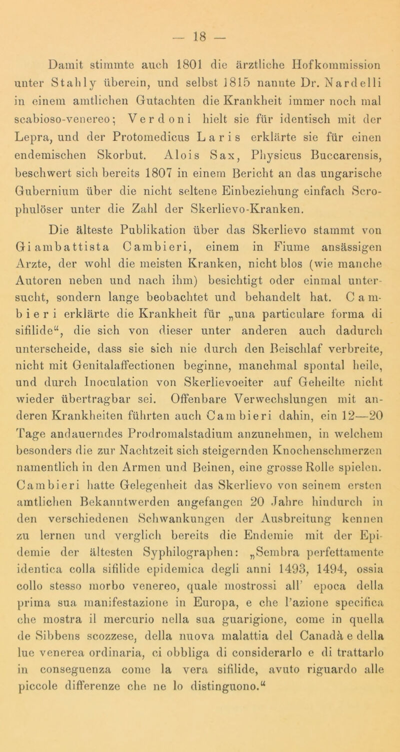 Damit stimmte auch 1801 die ärztliche Hofkommission unter Stahl v überein, und selbst 1815 nannte Dr. Nardelli 1/ f in einem amtlichen Gutachten die Krankheit immer noch mal scabioso-venereo; Verdoni hielt sie für identisch mit der Lepra, und der Protomedicus L a r i s erklärte sie für einen endemischen Skorbut. Alois Sax, Physicus Buccarensis, beschwert sich bereits 1807 in einem Bericht an das ungarische Gubernium über die nicht seltene Einbeziehung einfach Scro- phulöser unter die Zahl der Skerlievo-Kranken. Die älteste Publikation über das Skerlievo stammt von Giambattista Cambieri, einem in Fiume ansässigen Arzte, der wohl die meisten Kranken, nicht blos (wie manche Autoren neben und nach ihm) besichtigt oder einmal unter- sucht, sondern lange beobachtet und behandelt hat. C a m- b i e r i erklärte die Krankheit für „una particnlare forma di sifilide“, die sich von dieser unter anderen auch dadurch unterscheide, dass sie sich nie durch den Beischlaf verbreite, nicht mit Genitalaffectionen beginne, manchmal spontal heile, und durch Inoculation von Skerlievoeiter auf Geheilte nicht wieder übertragbar sei. Offenbare Verwechslungen mit an- deren Krankheiten führten auch Cam bieri dahin, ein 12—20 Tage andauerndes Prodromalstadium anzunehmen, in welchem besonders die zur Nachtzeit sich steigernden Knochenschmerzen namentlich in den Armen und Beinen, eine grosse Rolle spielen. Cambieri hatte Gelegenheit das Skerlievo von seinem ersten amtliclien Bekanntwerden angefangen 20 Jahre hindurch in den verschiedenen Schwankungen der Ausbreitung kennen zu lernen und verglich bereits die Endemie mit der Epi- demie der ältesten Syphilographen: „Sembra perfettamente identica colla sifilide epidemica degli anni 1493, 1494, ossia collo stesso morbo venereo, quäle mostrossi alT epoca della prima sua manifestazione in Europa, e che l’azione specifica che mostra il mercurio nella saa guarigione, come in quella de Sibbens scozzese, della nuova malattia del Canadä e della lue venerea ordinaria, ci obbliga di considerarlo e di trattarlo in conseguenza come la vera sifilide, avuto riguardo alle piccole differenze che ne lo distinguono.“