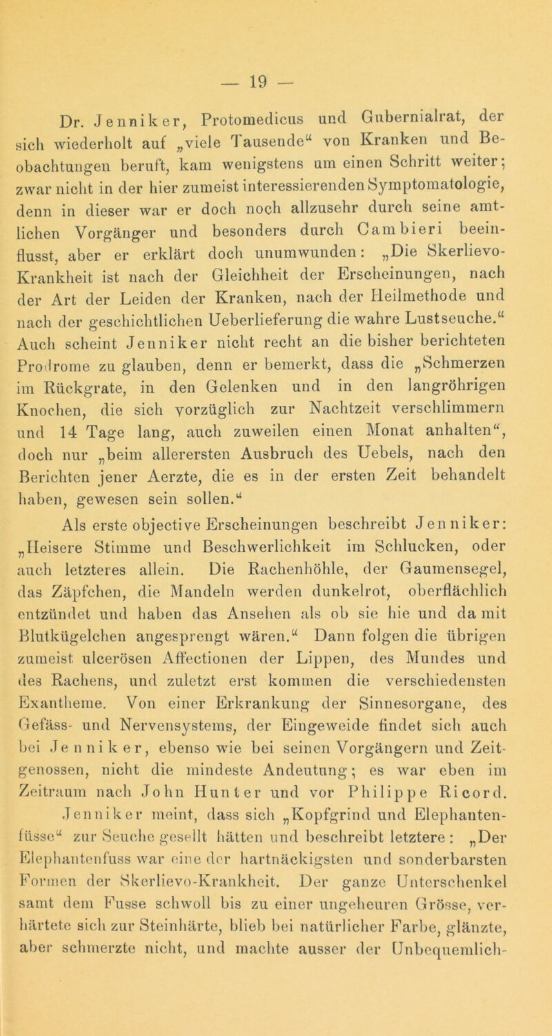 Dr. Jenniker, ProtoDiediciis und Gubernialrat, der sich wiederholt auf „viele Tausende“ von Kranken und Be- obachtungen beruft, kam wenigstens um einen Schritt weiter; zwar nicht in der hier zumeist interessierenden Symptomatologie, denn in dieser war er doch noch allzusehr durch seine amt- lichen Vorgänger und besonders durch Gambieri beein- flusst, aber er erklärt doch unumwunden: „Die Skerlievo- Krankheit ist nach der Gleichheit der Erscheinungen, nach der Art der Leiden der Kranken, nach der Heilmethode und nach der geschichtlichen Ueberlieferung die wahre Lustseuche.“ Auch scheint Jenniker nicht recht an die bisher berichteten Proilrome zu glauben, denn er bemerkt, dass die „Schmerzen im Rückgrate, in den Gelenken und in den langröhrigen Knochen, die sich vorzüglich zur Nachtzeit verschlimmern und 14 Tage lang, auch zuweilen einen Monat anhalten“, doch nur „beim allerersten Ausbruch des Uebels, nach den Berichten jener Aerzte, die es in der ersten Zeit behandelt haben, gewesen sein sollen.“ Als erste objective Erscheinungen beschreibt Jenniker: „Heisere Stimme und Beschwerlichkeit im Schlucken, oder auch letzteres allein. Die Rachenhöhle, der Gaumensegel, das Zäpfchen, die Mandeln werden dunkelrot, oberflächlich entzündet und haben das Ansehen als ob sie hie und da mit Blutkügelchen angesprengt wären.“ Dann folgen die übrigen zumeist ulcerösen Affectionen der Lippen, des Mundes und des Rachens, und zuletzt erst kommen die verschiedensten Exantheme. Von einer Erkrankung der Sinnesorgane, des GefäsS' und Nervensystems, der Eingeweide findet sich auch bei Je n ni k er, ebenso wie bei seinen Vorgängern und Zeit- genossen, nicht die mindeste Andeutung; es war eben im Zeitraum nach John Hunter und vor Philippe Ri cord. Jenniker meint, dass sich „Kopfgrind und Elephanten- füssc“ zur Seuche gesellt hätten und beschreibt letztere : „Der Klephantcnfuss war eine der hartnäckigsten und sonderbarsten Formen der Skerlievo-Krankheit. Der ganze Unterschenkel samt dem Fusse schwoll bis zu einer ungeheuren Grösse, ver- härtete sich zur Steinhärte, blieb bei natürlicher Farbe, glänzte, aber schmerzte nicht, und machte ausser der Unbequemlich-