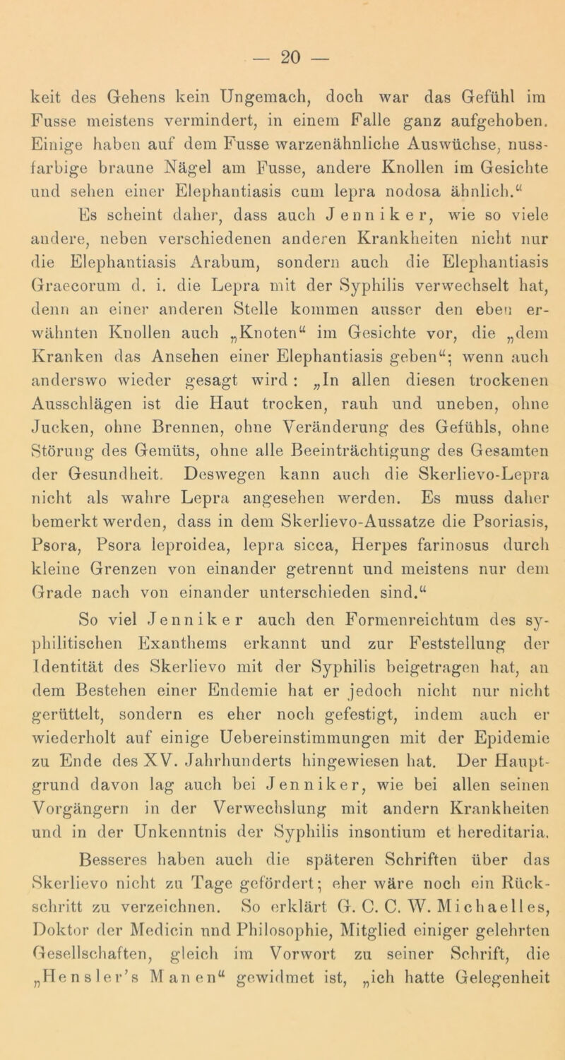 keit des Gehens kein Ungemach, doch war das Gefühl im Fasse meistens vermindert, in einem Falle ganz aufgehoben. Einige haben auf dem Fasse warzenähnliche Auswüchse, nuss- farbige braune Nägel am Fasse, aridere Knollen im Gesichte und sehen einer Elephantiasis cum lepra nodosa ähnlich.“ Es scheint daher, dass auch Jenniker, wie so viele andere, neben verschiedenen anderen Krankheiten nicht nur die Elephantiasis Arabum, sondern auch die Elephantiasis Graecorum d. i. die Lepra mit der Syphilis verwechselt hat, denn an einer anderen Stelle kommen ausser den eben er- wähnten Knollen auch „Knoten“ im Gesichte vor, die „dem Kranken das Ansehen einer Elephantiasis geben“; wenn auch anderswo wieder gesagt wird: „In allen diesen trockenen Ausschlägen ist die Haut trocken, rauh und uneben, ohne Jucken, ohne Brennen, ohne Veränderung des Gefühls, ohne Störung des Gemüts, ohne alle Beeinträchtigung des Gesamten der Gesundheit, Deswegen kann auch die Skerlievo-Lepra nicht als wahre Lepra angesehen werden. Es muss daher bemerkt werden, dass in dem Skerlievo-Aussatze die Psoriasis, Psora, Psora leproidea, lepra sicca, Herpes farinosus durch kleine Grenzen von einander getrennt und meistens nur dem Grade nach von einander unterschieden sind.“ So viel Jenniker auch den Formenreichtum des sy* ])hilitischen Exanthems ei’kannt und zur Feststellung der Identität des Skerlievo mit der Syphilis beigetragen hat, an dem Bestehen einer Endemie hat er jedoch nicht nur nicht gerüttelt, sondern es eher noch gefestigt, indem auch er wiederholt auf einige Uebereinstimmungen mit der Epidemie zu Ende des XV. Jahrhunderts hingewiesen hat. Der Haupt- grund davon lag auch bei Jenniker, wie bei allen seinen Vorgängern in der Verwechslung mit andern Krankheiten und in der Unkenntnis der Syphilis insontium et hereditaria. Besseres haben auch die späteren Schriften über das Skerlievo nicht zu Tage gefördert; eher wäre noch ein Rück- schritt zu verzeichnen. So erklärt G. C. C. W. M i ch ae 11 es, Doktor der Medicin nnd Philosophie, Mitglied einiger gelehrten Gesellschaften, gleich im Vorwort zu seiner Schrift, die „Hensler’s Manen“ gewidmet ist, „ich hatte Gelegenheit