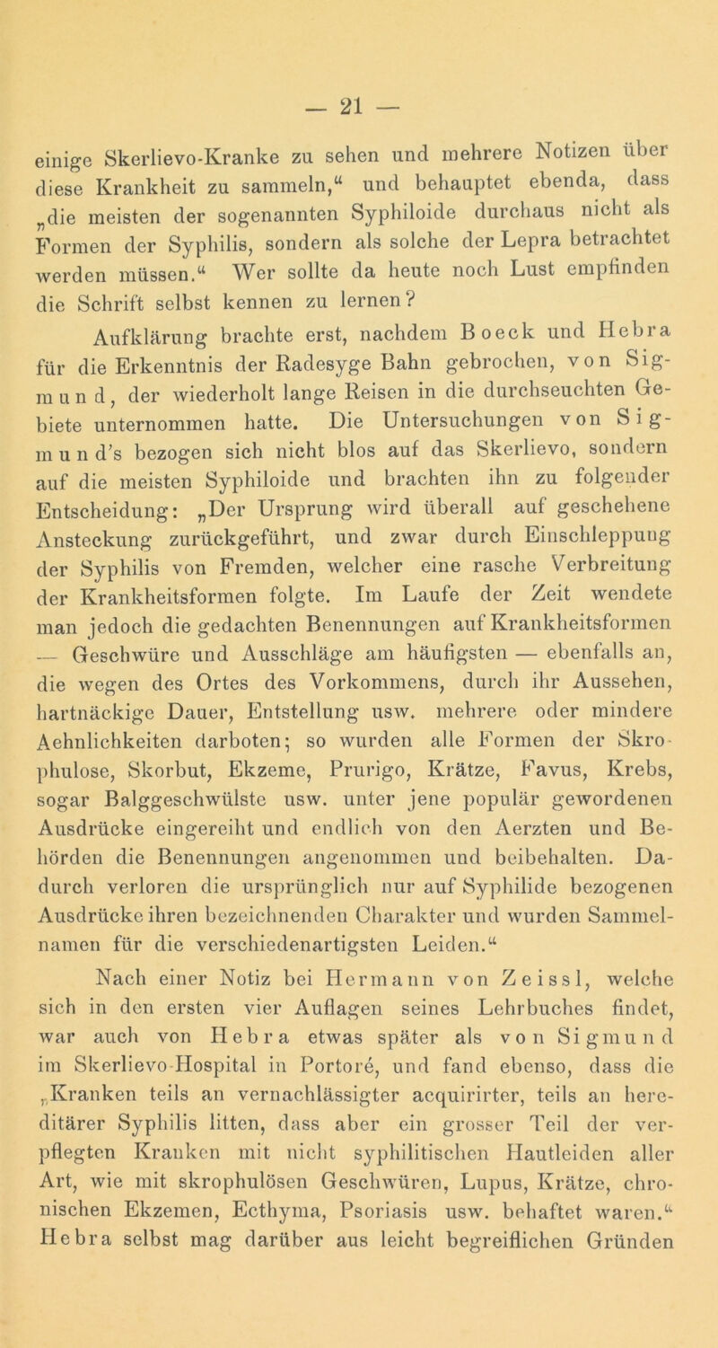 einige Skerlievo-Kranke zu sehen und mehrere Notizen über diese Krankheit zu sammeln,“ und behauptet ebenda, dass „die meisten der sogenannten Syphiloide durchaus nicht als Formen der Syphilis, sondern als solche der Lepra betrachtet werden müssen.“ ^Ver sollte da heute noch Lust empfinden die Schrift selbst kennen zu lernen? Aufklärung brachte erst, nachdem Boeck und Hebra für die Erkenntnis der Radesyge Bahn gebrochen, von Sig- m u n d, der wiederholt lange Reisen in die durchseuchten Ge- biete unternommen hatte. Die Untersuchungen von Sig- m u n d’s bezogen sich nicht blos auf das Skerlievo, sondern auf die meisten Syphiloide und brachten ihn zu folgender Entscheidung: „Der Ursprung wird überall auf geschehene Ansteckung zurückgeführt, und zwar durch Einschleppung der Syphilis von Fremden, welcher eine rasche Verbreitung der Krankheitsforraen folgte. Im Laufe der Zeit wendete man jedoch die gedachten Benennungen auf Krankheitsformen — Geschwüre und Ausschläge am häufigsten — ebenfalls an, die wegen des Ortes des Vorkommens, durch ihr Aussehen, hartnäckige Dauer, Entstellung usav. mehrere oder mindere Aehnlichkeiten clarboten; so wurden alle Formen der Skro- ])hulose, Skorbut, Ekzeme, Prurigo, Krätze, Favus, Krebs, sogar Balggeschwülste usw. unter jene populär gewordenen Ausdrücke eingereiht und endlich von den Aerzten und Be- hörden die Benennungen angenommen und beibehalten. Da- durch verloren die ursprünglich nur auf Syphilide bezogenen Ausdrücke ihren bezeichnenden Charakter und wurden Sammel- namen für die verschiedenartigsten Leiden.“ Nach einer Notiz bei Hermann von Zeissl, welche sich in den ersten vier Auflagen seines Lehrbuches findet, war auch von Hebra etwas später als von Sigmund im Skerlievo-Hospital in Portore, und fand ebenso, dass die „Kranken teils an vernachlässigter acquirirter, teils an here- ditärer Syphilis litten, dass aber ein grosser Teil der ver- pflegten Kranken mit nicht syphilitischen Hautleiden aller Art, wie mit skrophulösen GescliAvüren, Lupus, Krätze, chro- nischen Ekzemen, Ecthyma, Psoriasis usw. behaftet waren.“ Hebra selbst mag darüber aus leicht begreiflichen Gründen