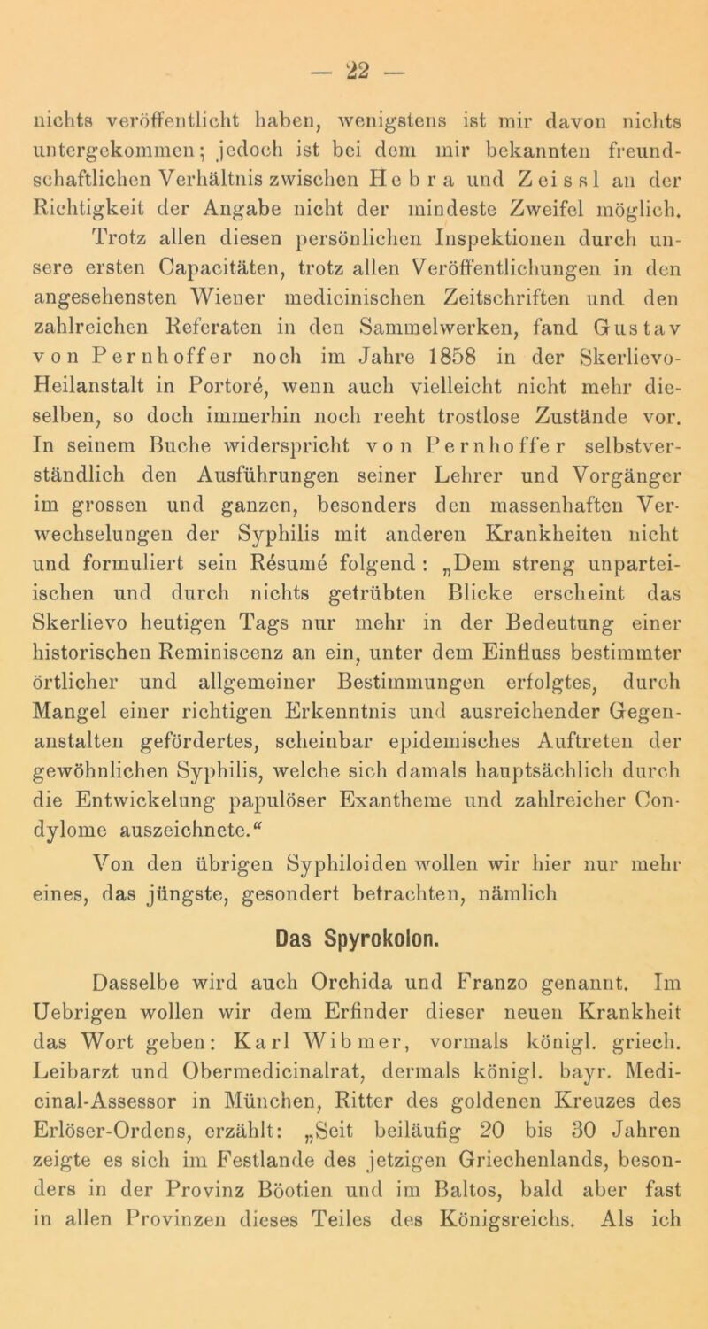 nichts veröfFeiitlicht haben, Avenigstens ist mir davon nichts luitergekommen; jedoch ist bei dem mir bekannten freund- schaftlichen Verhältnis zwischen He b r a und Z ei s s 1 an der Richtigkeit der Angabe nicht der mindeste ZAveifcl möglich. Trotz allen diesen persönlichen Inspektionen durch un- sere ersten Capacitäten, trotz allen Veröffentlichungen in den angesehensten Wiener medicinischen Zeitschriften und den zahlreichen Referaten in den Sammelwerken, fand Gustav von Pernhoffer noch im Jahre 1858 in der Skerlievo- Heilanstalt in Portore, wenn auch vielleicht nicht mehr die- selben, so doch immerhin noch recht trostlose Zustände vor. In seinem Buche widerspricht von Pernhoffer selbstver- ständlich den Ausführungen seiner Lehrer und Vorgänger im grossen und ganzen, besonders den massenhaften Ver- Avechselungen der Syphilis mit anderen Krankheiten nicht und formuliert sein Resume folgend ; „Dem streng unpartei- ischen und durch nichts getrübten Blicke erscheint das Skerlievo heutigen Tags nur mehr in der Bedeutung einer historischen Reminiscenz an ein, unter dem Einfluss bestimmter örtlicher und allgemeiner Bestimmungen erfolgtes, durch Mangel einer richtigen Elrkenntnis und ausreichender Gegen- anstalten gefördertes, scheinbar epidemisches Auftreten der gewöhnlichen Syphilis, Avelche sich damals hauptsächlich durch die Entwickelung papulöser Exantheme und zahlreicher Con- dylome auszeichnete. Von den übrigen Syphiloiden Avolleri wir hier nur mehr eines, das jüngste, gesondert betrachten, nämlich Das Spyrokolon. Dasselbe wird auch Orchida und Franzo genannt. Im Uebrigen wollen wir dem Erfinder dieser neuen Krankheit das Wort geben: Karl Wibmer, vormals königl, griech. Leibarzt und Obermedicinalrat, dermals königl. bayr. Medi- cinal-Assessor in München, Ritter des goldenen Kreuzes des Erlöser-Ordens, erzählt: „Seit beiläufig 20 bis 30 Jahren zeigte es sich im Festlande des jetzigen Griechenlands, beson- ders in der Provinz Böotien und im Baitos, bald aber fast in allen Provinzen dieses Teiles des Königsreichs. Als ich