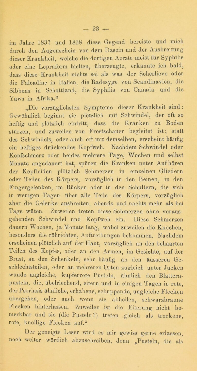 im Jahre 1837 und 1838 diese Gegend bereiste und mich durch den Augenschein von dem Dasein und der Ausbreitung dieser Krankheit^ welche die dortigen Aerzte meist für Syphilis oder eine Lepraform hielten, überzeugte, erkannte ich bald, dass diese Krankheit nichts sei als was der Scherlievo oder die Falcadine in Italien, die Radesyge von Scandinavien, die Sibbens in Schottland, die Syphilis von Canada und die Yaws in Afrika.“ „Die vorzüglichsten Symptome dieser Krankheit sind : Gewöhnlich beginnt sie plötzlich mit Schwindel, der oft so heftig und plötzlich eintritt, dass die Kranken zu Boden stürzen, und zuweilen von Frostschauer begleitet ist; statt des Schwindels, oder auch oft mit demselben, erscheint häufig ein heftiges drückendes Kopfweh. Nachdem Schwindel oder Kopfschmerz oder beides mehrere Tage, Wochen und selbst Monate angedauert hat, spüren die Kranken unter Auf hören der Kopfleiden plötzlich Schmerzen in einzelnen Gliedern oder Teilen des Körpers, vorzüglich in den Beinen, in den Fingergelenken, im Rücken oder in den Schultern, die sich in wenigen Tagen über alle Teile des Körpers, vorzüglich aber die Gelenke ausbreiten, abends und nachts mehr als bei Tage wüten. Zuweilen treten diese Schmerzen ohne voraus- gehenden Schwindel und Kopfweh ein. Diese Schmerzen dauern Wochen, ja Monate lang, wobei zuweilen die Knochen, besonders die röhrichten, Auftreibungen bekommen. Nachdem erscheinen plötzlich auf der Haut, vorzüglich an den behaarten Teilen des Kopfes, oder au den Armen, im Gesichte, auf der Brust, an den Schenkeln, sehr häufig an den äusseren Ge- schlechtsteilen, oder an mehreren Orten zugleich unter Jucken wunde ungleiche, kupferrote Pusteln, ähnlich den Blattern- pustein, die, übelriechend, eitern und in einigen Tagen in rote, der Psoriasis ähnliche, erhabene, schuppende, ungleiche Flecken übergehen, oder auch wenn sie abheilen, schwarzbraune Flecken hinterlassen. Zuweilen ist die Eiterung nicht be- merkbar und sie (die Pusteln?) treten gleich als trockene, rote, knollige Flecken auf.“ Der geneigte Leser wird es mir gewiss gerne erlassen, noch weiter wörtlich abzuschreiben, denn „Pusteln, die als