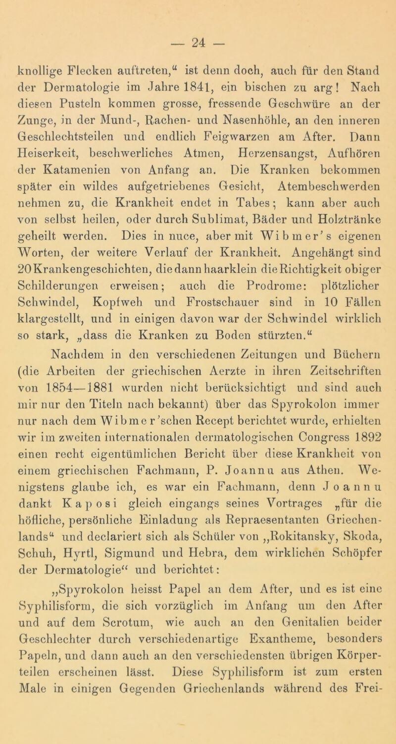 knollige Flecken auftreten,“ ist denn doch, auch für den Stand der Dermatologie im Jahre 1841, ein bischen zu arg! Nach diesen Pusteln kommen grosse, fressende Geschwüre an der Zunge, in der Mund-, Rachen- und Nasenhöhle, an den inneren Geschlechtsteilen und endlich Feigwarzen am After. Dann Pleiserkeit, beschwerliches Atmen, Herzensangst, Aufhören der Katamenien von Anfang an. Die Kranken bekommen später ein wildes aufgetriebenes Gesicht, Atembeschwerden nehmen zu, die Krankheit endet in Tabes *, kann aber auch von selbst heilen, oder durch Sublimat, Bäder und Holztränke geheilt werden. Dies in nuce, aber mit Wibmer's eigenen Worten, der weitere Verlauf der Krankheit. Angehängt sind 20 Krankengeschichten, die dann haarklein die Richtigkeit obiger Schilderungen erweisen; auch die Prodrome: plötzlicher Schwindel, Kopfweh und Frostschauer sind in 10 Fällen klargestcllt, und in einigen davon war der Schwindel wirklich so stark, „dass die Kranken zu Boden stürzten.“ Nachdem in den verschiedenen Zeitungen und Büchern (die Arbeiten der griechischen Aerzte in ihren Zeitschriften von 1854—1881 wurden nicht berücksichtigt und sind auch mir nur den Titeln nach bekannt) über das Spyrokolon immer nur nach dem Wibmc raschen Recept berichtet wurde, erhielten wir im zweiten internationalen dermatologischen Congress 1892 einen recht eigentümlichen Bericht über diese Krankheit von einem griechischen Fachmann, P. Joannu aus Athen. We- nigstens glaube ich, es war ein Fachmann, denn Joannu dankt Kaposi gleich eingangs seines Vortrages „für die höfliche, persönliche Einladung als Repraesentanten Griechen- lands“ und declariert sich als Schüler von „Rokitansky, Skoda, Schuh, Hyrtl, Sigmund und Hebra, dem wirklichen Schöpfer der Dermatologie'^ und berichtet: „Spyrokolon heisst Papel an dem After, und es ist eine Syphilisform, die sich vorzüglich im Anfang um den After und auf dem Scrotum, wie auch an den Genitalien beider Geschlechter durch verschiedenartige Exantheme, besonders Papeln, und dann auch an den verschiedensten übrigen Körper- teilen erscheinen lässt. Diese Syphilisform ist zum ersten Male in einigen Gegenden Griechenlands während des Frei-