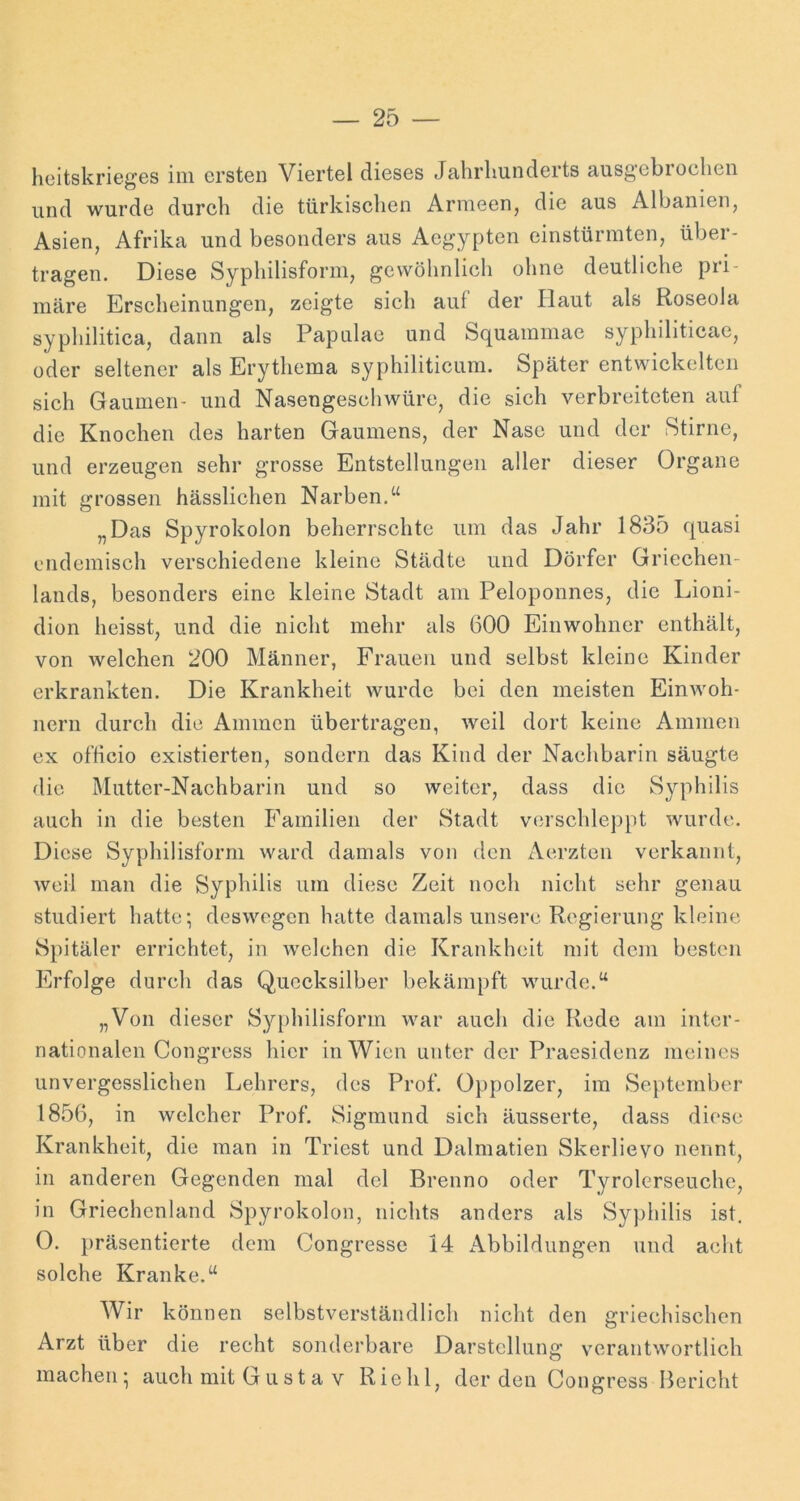 licitskrieges im ersten Viertel dieses Jahrliunderts ausgebroclien und wurde durch die türkisehen Armeen, die aus Albanien, Asien, Afrika und besonders aus Aegypten einstürmten, über- tragen. Diese Syphilisform, gewöhnlich ohne deutliche pri- märe Erscheinungen, zeigte sich auf der Haut als Roseola syphilitica, dann als Papulae und Squammae syphiliticae, oder seltener als Erythema syphiliticum. Später entwickelten sich Gaumen- und Nasengescliwüre, die sich verbreiteten auf die Knochen des harten Gaumens, der Nase und der Stirne, und erzeugen sehr grosse Entstellungen aller dieser Organe mit grossen hässlichen Narben,“ „Das Spyrokolon beherrschte um das Jahr 1835 quasi endemisch verschiedene kleine Städte und Dörfer Griechen- lands, besonders eine kleine Stadt am Peloponnes, die Lioni- dion heisst, und die nicht mehr als 600 Einwohner enthält, von welchen 200 Männer, Frauen und selbst kleine Kinder erkrankten. Die Krankheit wurde bei den meisten Einwoh- nern durch die Ammen übertragen, weil dort keine Ammen ex officio existierten, sondern das Kind der Nachbarin säugte die Mutter-Nachbarin und so weiter, dass die Syphilis auch in die besten Familien der Stadt vcn’schleppt wurde. Diese Syphilisform ward damals von den Aerzten verkannt, weil man die Syphilis um diese Zeit noch nicht sehr genau studiert hatte; deswegen hatte damals unsere Regierung kleine Spitäler errichtet, in welchen die Krankheit mit dem besten Erfolge durch das Quecksilber bekämpft wurde.“ „Von dieser Syphilisform war auch die Rede am inter- nationalen Congress hier in Wien unter der Praesidenz meines unvergesslichen Lehrers, des Prof. Oppolzer, im September 1856, in welcher Prof. Sigmund sich äusserte, dass diese Krankheit, die man in Triest und Dalmatien Skerlievo nennt, in anderen Gegenden mal dcl Brenno oder Tyrolcrseuche, in Griechenland Spyrokolon, nichts anders als Syphilis ist. 0. }>räsentierte dem Congresse 14 Abbildungen und acht solche Kranke.“ Wir können selbstverständlich nicht den griechischen Arzt über die recht sonderbare Darstellung verantwortlich machen; auch mit Gust a v Riehl, der den Oongress Bericht