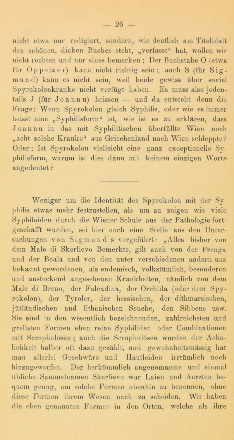 nicht etwa nur redigiert, sondern, wie deutlich am Titelblatt des schönen, dicken Buches steht, „verfasst^ hat, wollen wir nicht rechten und nur eines bemerken : Der Buchstabe 0 (etwa für Oppolzer) kann nicht richtig sein; auch S (für Sig- m u n d) kann es nicht sein, weil beide geAviss über soviel Spyrokolonkranke nicht verfügt haben. Es muss also jeden- falls J (für Joannu) heissen — und da entsteht denn die Frage: Wenn Spyrokolon gleich Syphilis, oder wie es immer heisst eine „Syphilisform“ ist, wie ist es zu erklären, dass Joannu in das mit Syphilitischen überfüllte Wien noch „acht solche Kranke“ aus Griechenland nach Wien schle})pteV Oder : Ist Spyrokolon vielleicht eine ganz exceptionelle Sy- philisform, warum ist dies dann mit keinem einzigen Worte angedeutet V Weniger um die Identität des Spyrokolon mit der Sy- philis etwas mehr festzustellen, als um zu zeigen wie viele Syphiloiden durch die Wiener Schule aus der Pathologie fort- geschafft wurden, sei hier noch eine Stelle aus den Unter- suchungen von Sigmund’s vorgeführt: „Alles bisher von dem Male di Skerlievo Bemerkte, gilt auch von der Frenga und der Boala und von den unter verschiedenen andern uns bekannt gewordenen, als endemisch, volkstümlich, besonderen und ansteckend angesehenen Krankheiten, nämlich von dem Male di Breno, der Falcadina, der Orchida (oder dem Spy- rokolon), der Tyroler, der hessischen, der dithmarsischen, jütländischen und lithauischen Seuche, den Sibbens usw. Sie sind in den wesentlich bezeichnenden, zahlreichsten und grellsten Formen eben reine Syphiliden oder Combinationen mit Scrophulosen ; auch die Scrophulösen wurden der Aehn- lichkeit halber oft dazu gezählt, und gewohnheitsmässig hat man allerlei Geschwüre und Hautleiden irrtümlich noch hinzugeworfen. Der herkömmlich angenommene und einmal übliche Sammelnamen Skerlievo war Laien und Aerzten be- quem genug, um solche Formen obenhin zu benennen, ohne diese Formen ihrem Wesen nach zu scheiden. Wir haben die eben genannten Formen in den Orten, welche als ihre