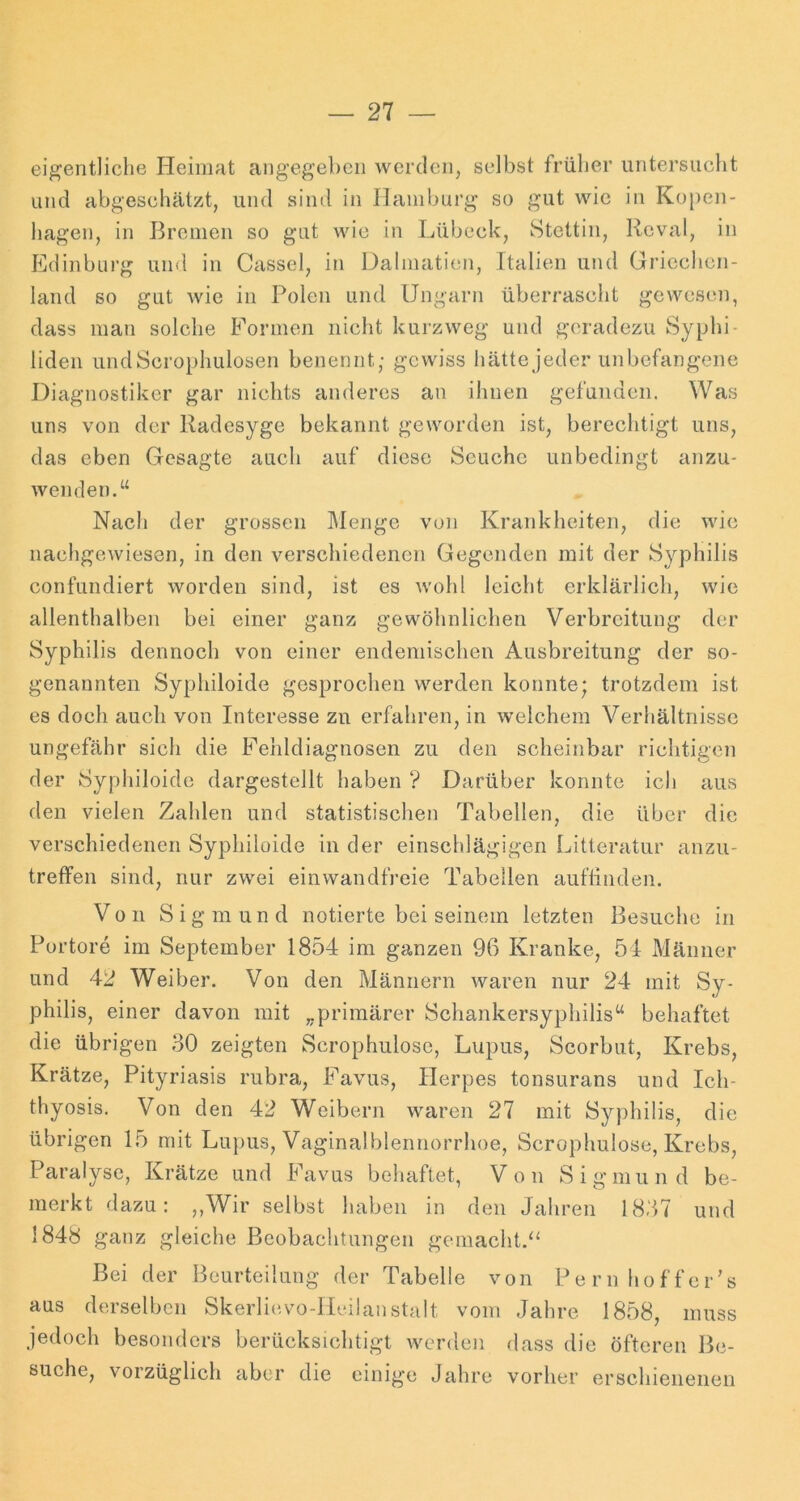 eigentliche Heimat angegeben werden, selbst früher untersucht und abgeschätzt, und sind in Hamburg so gut wie in Kopen- hagen, in Bremen so gut wie in Lübeck, Stettin, Reval, in Edinbui’g und in Cassel, in Dalmati(m, Italien und Griechen- land so gut wie in Polen und Ungarn überrascht gewesen, dass man solche Formen nicht kurzweg und geradezu Syphi- liden undScrophulosen benennt; gewiss hättejeder unbefangene Diagnostiker gar nichts anderes an ihnen gefunden. Was uns von der Radesyge bekannt geworden ist, berechtigt uns, das eben Gesagte auch auf diese Seuche unbedingt anzu- wenden.“ Nach der grossen Menge von Krankheiten, die wie nachgewiesen, in den verschiedenen Gegenden mit der Syphilis confiindiert worden sind, ist es wohl leicht erklärlich, wie allenthalben bei einer ganz gewöhnlichen Verbreitung der Syphilis dennoch von einer endemischen Ausbreitung der so- genannten Syphiloide gesprochen werden konnte; trotzdem ist es doch auch von Interesse zu erfahren, in welchem Verhältnisse ungefähr sich die Fehldiagnosen zu den scheinbar richtigen der Syphiloide dargestellt haben ? Darüber konnte ich aus den vielen Zahlen und statistischen Tabellen, die über die verschiedenen Syphiloide in der einschlägigen Litleratur anzu- treffen sind, nur zwei einwandfreie Tabellen auflinden. Von Sigmund notierte bei seinem letzten Besuche in Portore im September 1854 im ganzen 96 Kranke, 54 Männer und 42 Weiber. Von den Männern waren nur 24 mit Sy- philis, einer davon mit „primärer Schankersyphilis“ behaftet die übrigen 30 zeigten Scrophulose, Lupus, Scorbut, Krebs, Krätze, Pityriasis rubra, Favus, Herpes tonsurans und Ich- thyosis. Von den 42 Weibern waren 27 mit Syphilis, die übrigen 15 mit Luj)us, Vaginalblennorrhoe, Scrophulose, Krebs, Paralyse, Krätze und Favus behaftet. Von Sigmund be- merkt dazu: „Wir selbst haben in den Jahren 1837 und 1848 ganz gleiche Beobachtungen gemacht.“ Bei der Beurteilung der Tabelle von Pernhoffer’s aus derselben Skerlievo-llcilanstalt vom Jahre 1858, muss jedoch besonders berücksichtigt werden dass die öfteren Be- suche, vorzüglich aber die einige Jahre vorher erschienenen