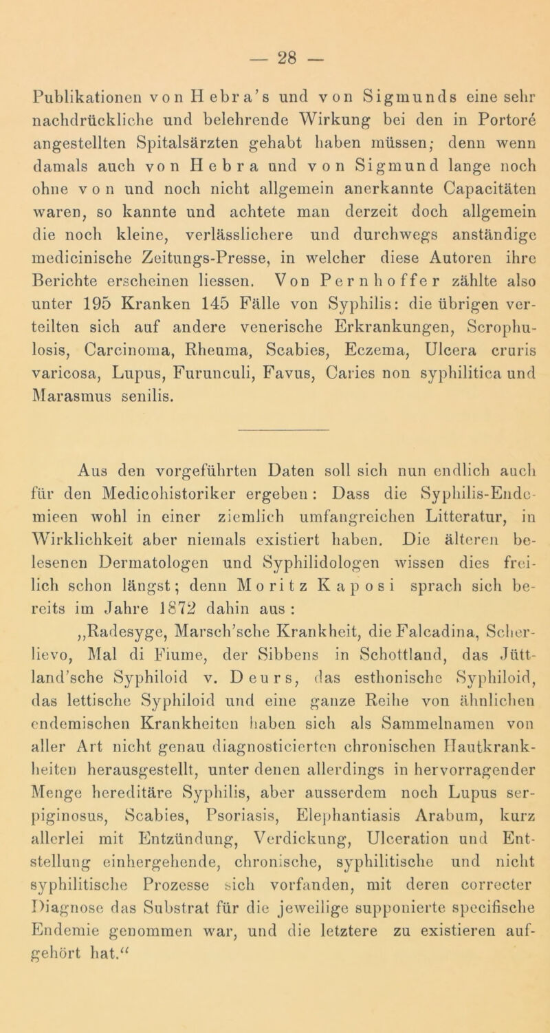 Publikationen von Hebra’s und von Sigmunds eine sehr nachdrückliche und belehrende Wirkung bei den in Portore angestellten Spitalsärzten gehabt haben müssen; denn wenn damals auch von Hebra und von Sigmund lange noch ohne von und noch nicht allgemein anerkannte Capacitäten waren, so kannte und achtete man derzeit doch allgemein die noch kleine, verlässlichere und durchwegs anständige medicinische Zeitungs-Presse, in welcher diese Autoren ihre Berichte erscheinen Hessen. Von Pernhoffer zählte also unter 195 Kranken 145 Fälle von Syphilis: die übrigen ver- teilten sich auf andere venerische Erkrankungen, Scrophu- losis, Carcinoma, Rheuma, Scabies, Eczema, Ulcera cruris varicosa, Lupus, Furunculi, Favus, Caries non syphilitica und Marasmus senilis. Aus den vorgeführten Daten soll sicli nun endlich auch für den Medicohistoriker ergeben: Dass die Syphilis-Ende- inieen wohl in einer ziemlich umfangreichen Litteratur, in Wirklichkeit aber niemals existiert haben. Die älteren be- lesenen Dermatologen und Syphilidologen wissen dies frei- lich schon längst; denn Moritz Kaposi sprach sich be- reits im Jahre 1872 dahin aus : ,,Radesyge, Marsch’sche Krankheit, die Falcadina, Sclior- lievo, ]\Ial di Fiume, der Sibbens in Schottland, das Jiitt- land’sche Syphiloid v. Deurs, das esthonischc Syphiloid, das lettische Syphiloid und eine ganze Reihe von ähnlichen endemischen Krankheiten haben sich als Sammelnamen von aller Art nicht genau diagnosticierten chronischen Hautkrank- heiten herausgestellt, unter denen allerdings in hervorragender Menge hereditäre Syphilis, aber ausserdem noch Lupus ser- piginosus, Scabies, Psoriasis, Elej)hantiasis Arabum, kurz allerlei mit Entzündung, Verdickung, Ulceration und Ent- stellung einhergehende, chronische, syphilitische und nicht syphilitische Prozesse sich vorfanden, mit deren correcter Diagnose das Substrat für die jeweilige supponierte specifische Endemie genommen war, und die letztere zu existieren auf- gehört hat.‘^