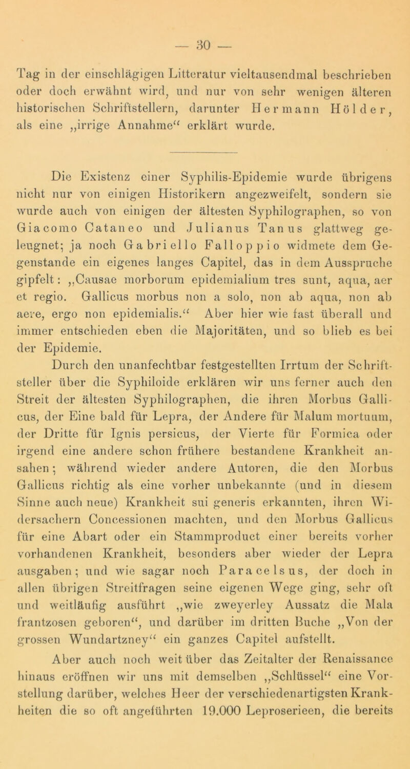 80 — Tag in der einschlägigen Litteratur vieltausendmal beschrieben oder doch erwähnt wird^ und nur von sehr wenigen älteren historischen Schriftstellern, darunter Hermann Holder, als eine ,,irrige Annahme‘‘ erklärt wurde. Die Existenz einer Syphilis-Epidemie wurde übrigens nicht nur von einigen Historikern angezweifelt, sondern sie wurde auch von einigen der ältesten Syphilographen, so von Giacomo Cataneo und Julianus Tanus glattweg ge- leugnet; ja noch Gabriello Falloppio widmete dem Ge- genstände ein eigenes langes Capitel, das in dem Ausspruche gipfelt: ,,Causae morborum epidemialium tres sunt, aqua, aer et regio. Gallicus morbus non a solo, non ab aqua, non ab aere, ergo non epidemialis.^^ Aber hier wie fast überall und immer entschieden eben die Majoritäten, und so blieb es bei der Epidemie. Durch den unanfechtbar festgestellten Irrtum der Schrift- steller über die Syphiloide erklären wir uns ferner auch den Streit der ältesten Syphilographen, die ihren Morbus Galli- cus, der Eine bald für Lepra, der Andere für Malum mortunm, der Dritte für Ignis persicus, der Vierte für Formica oder irgend eine andere schon frühere bestandene Krankheit an- sahen ; während wieder andere Autoren, die den i\Iorbus Gallicus richtig als eine vorher unbekannte (und in diesem Sinne auch neue) Krankheit sui generis erkannten, ihren Wi- dersachern Concessionen machten, und den Morbus Gallicus für eine Abart oder ein Stammproduct einer bereits vorher vorhandenen Krankheit, besonders aber wieder der Lepra ausgaben; und wie sagar noch Paracelsus, der doch in allen übrigen Streitfragen seine eigenen Wege ging, sehr oft und weitläufig ausführt ,,wie zweyerley Aussatz die Mala frantzosen geboren“, und darüber im dritten Huche ,,Von der grossen Wundartzney“ ein ganzes Capitel aufstellt. Aber auch noch weit über das Zeitalter der Renaissance hinaus eröffnen wir uns mit demselben ,,Sehlüssel“ eine Vor- stellung darüber, welches Heer der verschiedenartigsten Krank- heiten die so oft angeführten 19.000 Leproserieen, die bereits