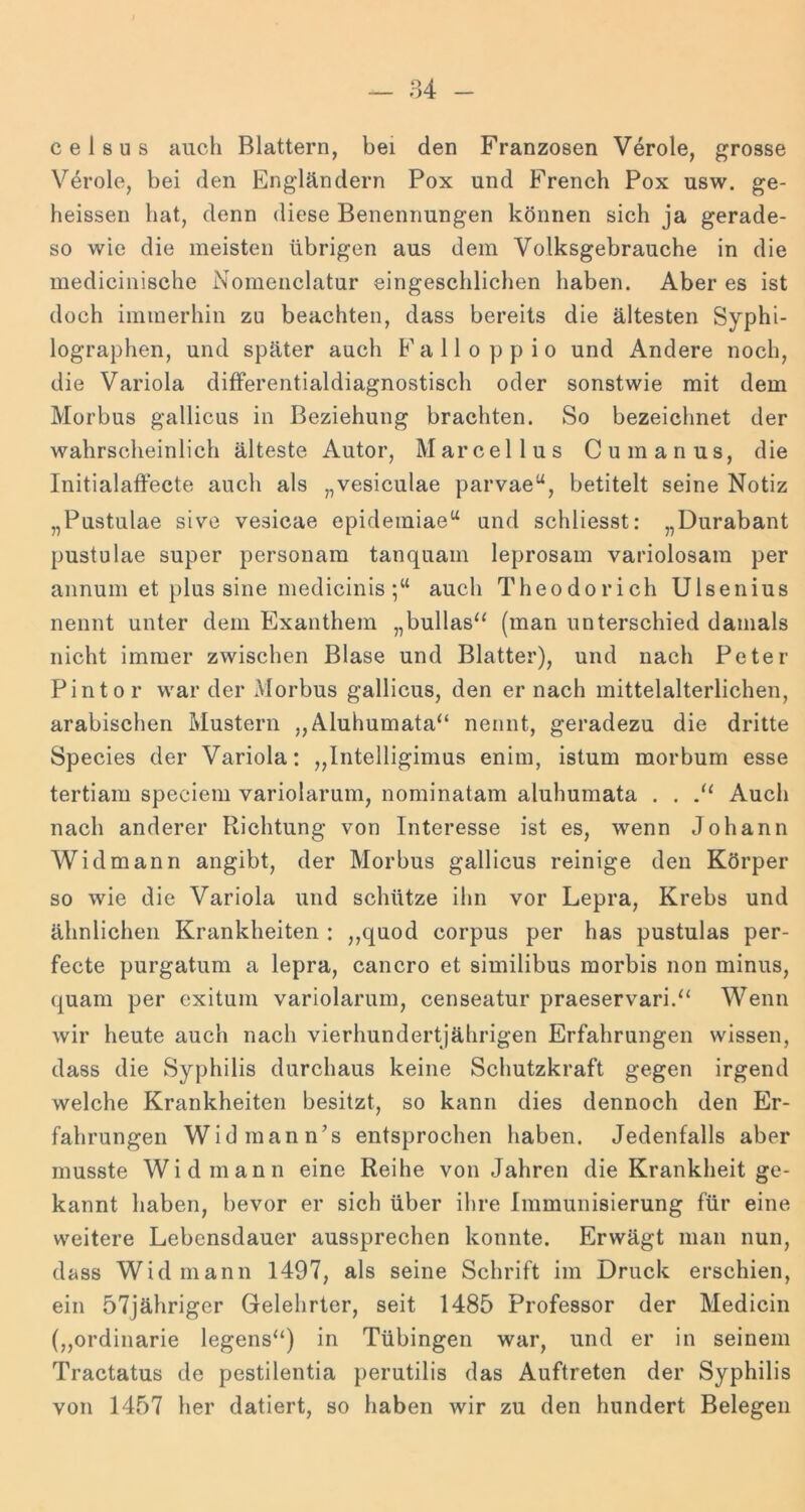 celsus auch Blattern, bei den Franzosen Veröle, grosse Veröle, bei den Engländern Pox und French Pox usw. ge- heissen hat, denn diese Benennungen können sich ja gerade- so wie die meisten übrigen aus dem Volksgebrauche in die medicinische Nomenclatur eingeschlichen haben. Aber es ist doch immerhin zu beachten, dass bereits die ältesten Syphi- lographen, und später auch Fall o pp io und iVndere noch, die Variola differentialdiagnostisch oder sonstwie mit dem Morbus gallicus in Beziehung brachten. So bezeichnet der wahrscheinlich älteste Autor, Marcellus Cumanus, die Initialaffecte auch als „vesiculae parvae“, betitelt seine Notiz „Pustulae sivo vesicae epidemiae“ und schliesst: „Durabant pustulae super personam tanquam leprosam variolosam per annum et plus sine medicinis auch Theodor ich Ulsenius nennt unter dem Exanthem „bullas“ (man unterschied damals nicht immer zwischen Blase und Blatter), und nach Peter Pintor war der Morbus gallicus, den er nach mittelalterlichen, arabischen Mustern ,,Aluhumata“ nennt, geradezu die dritte Species der Variola: „Intelligimus enim, istum morbum esse tertiam speciem variolarum, nominatam aluhumata . . Auch nach anderer Richtung von Interesse ist es, wenn Johann Widmann angibt, der Morbus gallicus reinige den Körper so wie die Variola und schütze ihn vor Lepra, Krebs und ähnlichen Krankheiten : ,,quod corpus per has pustulas per- fecte purgatum a lepra, cancro et similibus raorbis non minus, quam per cxitum variolarum, censeatur praeservari.“ Wenn wir heute auch nach vierhundertjährigen Erfahrungen wissen, dass die Syphilis durchaus keine Schutzkraft gegen irgend welche Krankheiten besitzt, so kann dies dennoch den Er- fahrungen Widmann’s entsprochen haben. Jedenfalls aber musste Widmann eine Reihe von Jahren die Krankheit ge- kannt haben, bevor er sich über ihre Immunisierung für eine weitere Lebensdauer aussprechen konnte. Erwägt man nun, dass Widmann 1497, als seine Schrift im Druck erschien, ein 57jähriger Gelehrter, seit 1485 Professor der Medicin („ordinarie legens“) in Tübingen war, und er in seinem Tractatus de pestilentia perutilis das Auftreten der Syphilis von 1457 her datiert, so haben wir zu den hundert Belegen