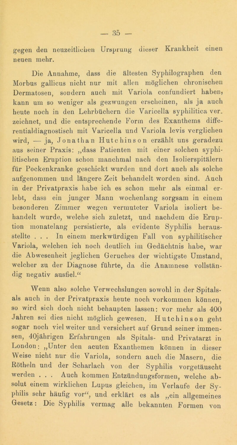 gegen den neuzeitliclien Ursprung dieser Krankheit einen neuen mehr. Die Annahme, dass die ältesten Syphilographen den Morbus gallicus nicht nur mit allen möglichen chronischen Dermatosen, sondern auch mit Variola confundiert haben, kann um so weniger als gezwungen erscheinen, als ja auch heute noch in den Lehrbüchern die Varicella syphilitica ver. zeichnet, und die entsprechende Form des Exanthems difFe- rentialdiagnostisch mit Varicella und Variola levis verglichen wird, —ja, Jonathan Hutchinson erzählt uns geradezu aus seiner Praxis: ,,dass Patienten mit einer solchen syphi- litischen Eruption schon manchmal nach den Isolierspitälern für Pockenkranke geschickt wurden und dort auch als solche aufgenommen und längere Zeit behandelt worden sind. Aach in der Privatpraxis habe ich es schon mehr als einmal er- lebt, dass ein junger Mann wochenlang sorgsam in einem besonderen Zimmer wegen vermuteter Variola isoliert be- handelt wurde, welche sich zuletzt, und nachdem die Erup- tion monatelang persistierte, als evidente Syphilis heraus- stellte ... In einem merkwürdigen Fall von syphilitischer Variola, welchen ich noch deutlich im Gedächtnis habe, war die Abwesenheit jeglichen Geruches der wichtigste Umstand, welcher zu der Diagnose führte, da die Anamnese vollstän- dig negativ ausfiel. Wenn also solche Verwechslungen sowohl in der Spitals- ais auch in der Privatpraxis heute noch verkommen können, so wird sich doch nicht behaupten lassen: vor mehr als 400 Jahren sei dies nicht möglich gewesen. Hutchinson geht sogar noch viel weiter und versichert auf Grund seiner immen- sen, 40jährigen Erfahrungen als Spitals- und Privatarzt in London: „Unter den acuten Exanthemen können in dieser Weise nicht nur die Variola, sondern auch die Masern, die Rötheln und der Scharlach von der Syphilis vorgetäuscht werden . . . Auch kommen Entzünduugsformen, welche ab- solut einem wirklichen Lupus gleichen, im Verlaufe der Sy- philis sehr häufig vor“, und erklärt es als „ein allgemeines Gesetz: Die Syphilis vermag alle bekannten Formen von