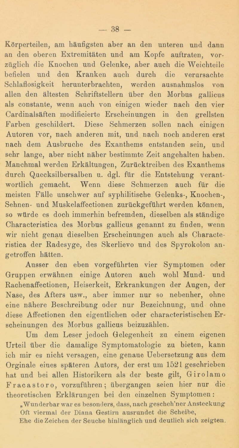 Körperteilen, am häuögsten aber an den unteren und dann an den oberen Extremitäten und am Kopfe auftraten, vor- züglich die Knochen und Gelenke, aber auch die Weichteile befielen und den Kranken auch durch die verursachte Schlaflosigkeit herunterbrachten, werden ausnahmslos von allen den ältesten Schriftstellern über den Morbus gallicus als constante, wenn auch von einigen wieder nach den vier Cardinalsäften modificierte Erscheinungen in den grellsten Farben geschildert. Diese Schmerzen sollen nach einigen Autoren vor, nach anderen mit, und nach noch anderen erst nach dem Ausbruche des Exanthems entstanden sein, und sehr lange, aber nicht näher bestimmte Zeit angehalten haben. Manchmal werden Erkältungen, Zurücktreiben des Exanthems durch Qaecksilbersalben u. dgl. für die Entstehung verant- wortlich gemacht. Wenn diese Schmerzen auch für die meisten Fälle unschwer auf syphilitische Gelenks-, Knochen-, Sehnen- und Muskelaffectionen zurückgeführt werden können, so würde es doch immerhin befremden, dieselben als ständige Characteristica des Morbus gallicus genannt zu finden, wenn wir nicht genau dieselben Erscheinungen auch als Characte- ristica der Radesyge, des Skerlievo und des Spyrokolon an- getroffen hätten. Ausser den eben vorgeführten vier Symptomen oder Gruppen erwähnen einige Autoren auch wohl Mund- und Rachenaffectionen, Heiserkeit, Erkrankungen der Augen, der Nase, des Afters usw., aber immer nur so nebenher, ohne eine nähere Beschreibung oder nur Bezeichnung, und ohne diese Affectionen den eigentlichen oder characteristischen Er- scheinungen des Morbus gallicus beizuzählen. Um dem Leser jedoch Gelegenheit zu einem eigenen Urteil über die damalige Symptomatologie zu bieten, kann ich mir es nicht versagen, eine genaue Uebersetzung aus dem Orginale eines späteren Autors, der erst um 1521 geschrieben hat und bei allen Historikern als der beste gilt, Girolamo Fracastoro, vorzuführen; übergangen seien liier nur die theoretischen Erklärungen bei den einzelnen Symptomen : „Wunderbar war es besonders, dass, nach geschch’ner Ansteckung* Oft viermal der Diana Gestirn ausrundet die Scheibe, Ehe die Zeichen der Seuche hinlänglich und deutlich sich zeigten.