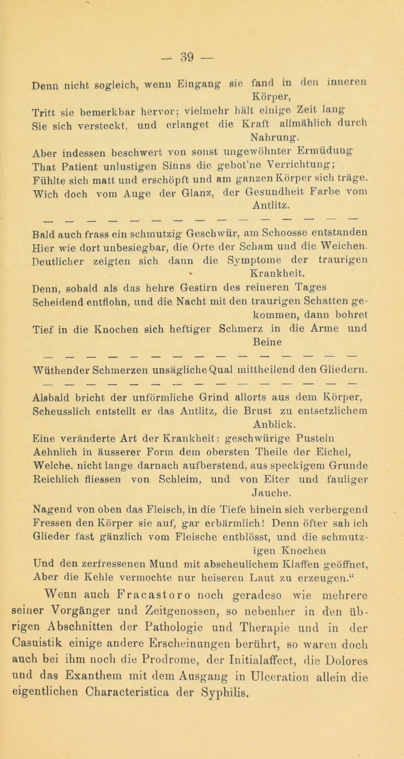 Denn nicht sogleich, wenn Eingang sie fand in den inneren Körper, Tritt sie bemerkbar hervor; vielmehr hält einige Zeit lang Sie sich versteckt, und erlanget die Kraft allmählich duich Nahrung. Aber indessen beschwert von sonst ungewöhnter Ermüdung That Patient unlustigen Sinns die gebot’ne Verrichtung; Fühlte sich matt und erschöpft und am ganzen Körper sich träge. Wich doch vom Auge der Glanz, der Gesundheit Farbe vom Antlitz. Bald auch frass ein schmutzig Geschwür, am Schoosse entstanden Hier wie dort unbesiegbar, die Orte der Scham und die Weichen. Deutlicher zeigten sich dann die Symptome der traurigen ' Krankheit. Denn, sobald als das hehre Gestirn des reineren Tages Scheidend entflohn, und die Nacht mit den traurigen Schatten ge- kommen, dann bohret Tief in die Knochen sich heftiger Schmerz in die Arme und Beine Wüthender Schmerzen unsägliche Qual mittheilend den Gliedern. Alsbald bricht der unförmliche Grind allorts aus dem Körper, Scheusslich entstellt er das Antlitz, die Brust zu entsetzlichem Anblick. Eine veränderte Art der Krankheit; geschwürige Pusteln Aehnlich in äusserer Form dem obersten Theile der Eichel, Welche, nicht lange darnach aufberstend, aus speckigem Grunde Reichlich fliessen von Schleim, und von Eiter und fauliger Jauche. Nagend von oben das Fleisch, in die Tiefe hinein sich verbergend Fressen den Körper sie auf, gar erbärmlich! Denn öfter sah ich Glieder fast gänzlich vom Fleische entblösst, und die schmutz- igen Knochen Und den zerfressenen Mund mit abscheulichem Klaffen geöffnet, Aber die Kehle vermochte nur heiseren Laut zu erzeugen.“ Wenn auch Fracastoro noch geradeso wie mehrere seiner Vorgänger und Zeitgenossen, so nebenher in den üb- rigen Abschnitten der Pathologie und Therapie und in der Casuistik einige andere Erscheinungen berührt, so waren doch auch bei ihm nocli die Prodrome, der InitialafFcct, die Dolores und das Exanthem mit dem Ausgang in Ulccration allein die eigentlichen Characteristica der Syphilis.