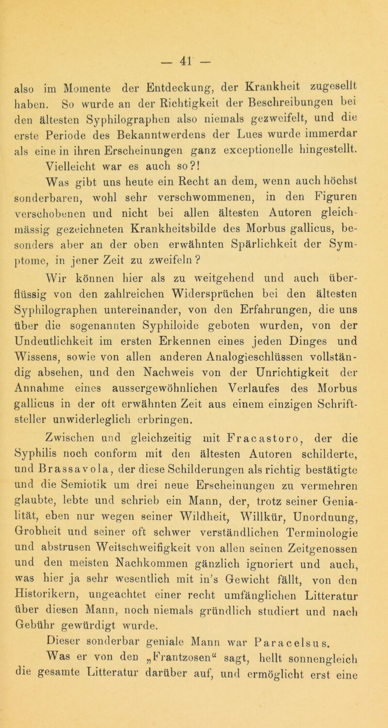 also im Momente der Entdeckung, der Krankheit zugesellt haben. So wurde an der Richtigkeit der Beschreibungen bei den ältesten Syphilographen also niemals gezwcifelt, und die erste Periode des Bekanntwerdens der Lues wurde immerdar als eine in ihren Erscheinungen ganz exceptionelle hingestellt. Vielleicht war es auch so?! Was gibt uns heute ein Recht an dem, wenn auch höchst sonderbaren, wohl sehr verschwommenen, in den Figuren verschobenen und nicht bei allen ältesten Autoren gleich- massig gezeichneten Krankheitsbilde des Morbus gallicus, be- sonders aber an der oben erwähnten Spärlichkeit der Sym- ptome, in jener Zeit zu zweifeln ? Wir können hier als zu weitgehend und auch über- flüssig von den zahlreichen Widersprüchen bei den ältesten Syphilographen untereinander, von den Erfahrungen, die uns über die sogenannten Syphiloide geboten wurden, von der Undeutlichkeit im ersten Erkennen eines jeden Dinges und Wissens, sowie von allen anderen Analogieschlüssen vollstän- dig absehen, und den Nachweis von der Unrichtigkeit der Annahme eines aussergewöhnlichen Verlaufes des Morbus gallicus in der oft erwähnten Zeit aus einem einzigen Schrift- steller unwiderleglich erbringen. Zwischen und gleichzeitig mit Fracastoro, der die Syphilis noch conform mit den ältesten Autoren schilderte, und Brassavola, der diese Schilderungen als richtig bestätigte und die Semiotik um drei neue Erscheinungen zu vermehren glaubte, lebte und schrieb ein Mann, der, trotz seiner Genia- lität, eben nur wegen seiner Wildheit, Willkür, Unordnung, Grobheit und seiner oft schwer verständlichen Terminologie und abstrusen Weitschweifigkeit von allen seinen Zeitgenossen und den meisten Nachkommen gänzlich ignoriert und auch, was hier ja sehr wesentlich mit in’s Gewicht fällt, von den Historikern, ungeachtet einer recht umfänglichen Litteratur über diesen Mann, noch niemals gründlich studiert und nach Gebühr gewürdigt wurde. Dieser sonderbar geniale Mann war Paracelsus. Was er von den „Frantzosen“ sagt, hellt sonnengleich die gesamte Litteratur darüber auf, und ermöglicht erst eine