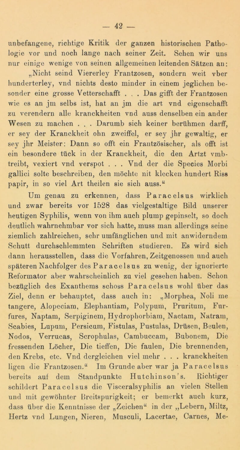 unbefangene, richtige Kritik der ganzen historischen Patho- logie vor und noch lange nach seiner Zeit. Sehen wir uns nur einige wenige von seinen allgemeinen leitenden Sätzen au: „Nicht seind Viererley Frantzosen, sondern weit vber hunderterley, vnd nichts desto minder in einem jeglichen be- sonder eine grosse VetterschafFt . . . Das gifFt der PVantzosen wie es an jm selbs ist, hat an jm die art vnd eigenschalFt zu verendern alle kranckheiten vnd auss denselben ein ander Wesen zu machen . . . Darumb sich keiner berühmen darfF, er sey der Kranckheit ohn zweitFel, er sey jhr gewaltig, er sey jhr Meister: Dann so ofFt ein Frantzösischer, als ofFt ist ein besondere tück in der Kranckheit, die den Artzt vmb- treibt, vexiert vnd verspot ... Vnd der die Species Morbi gallici solte beschreiben, den möchte nit klecken hundert Riss papir, in so viel Art theilen sie sich auss.“ Um genau zu erkennen, dass Paracelsus wirklich und zwar bereits vor 1528 das vielgestaltige Bild unserer heutigen Syphilis, wenn von ihm auch plump gepinselt, so doch deutlich wahrnehmbar vor sich hatte, muss man allerdings seine ziemlich zahlreichen, sehr umfänglichen und mit anwiderndem Schutt durchschlemmten Schriften studieren. Es wird sich dann heraussteilen, dass die Vorfahren, Zeitgenossen und auch späteren Nachfolger des Paracelsus zu wenig, der ignorierte Reformator aber wahrscheinlich zu viel gesehen haben. Schon bezüglich des Exanthems schoss Paracelsus wohl über das Ziel, denn er behauptet, dass auch in: „Morphea, Noli me tangere, Alopeciam, Elephantiam, Polypum, Pruritum, P^ur- fures, Naptam, Serpiginem, Hydrophorbiain, Nactam, Natram, Scabies, Lupum, Persicum, Fistulas, Pustulas, Drüsen, Beulen, Nodos, Verrucas, Scrophulas, Carabuccam, Bubonem, Die fressenden Löcher, Die tieffen. Die faulen. Die brennenden, den Krebs, etc. Vnd dergleichen viel mehr , . . kranckheiten ligen die Frantzosen.“ Im Grunde aber war ja Paracelsus bereits auf dem Standpunkte Hutchinson’s. Richtiger schildert Paracelsus die Visceralsyphilis an vielen Stellen und mit gewöhnter Breitspurigkeit; er bemerkt auch kurz, dass über die Kenntnisse der „Zeichen“ in der „Lebern, Miltz, Hertz vnd Lungen, Nieren, Musculi, Lacertae, Garnes, Me-