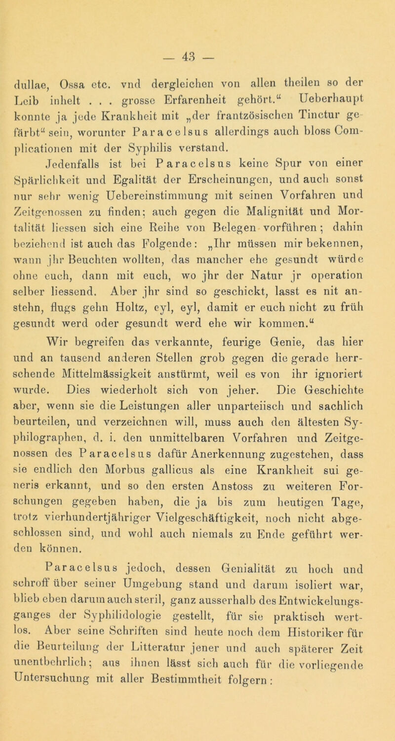 (lullae, Ossa etc. vnd dergleichen von allen theilen so der Leib inhelt . . . grosse Erfarenheit gehört.“ Ueberhaupt konnte ja jede Krankheit mit „der frantzösischen Tinctur ge- färbt“ sein, worunter Paracelsus allerdings auch bloss Com- plicationen mit der Syphilis verstand. Jedenfalls ist bei Paracelsus keine Spur von einer Spärlichkeit und Egalität der Erscheinungen, und auch sonst nur sehr wenig Uebereinstimmung mit seinen Vorfahren und Zeitgenossen zu finden; auch gegen die Malignität und Mor- talität Hessen sich eine Reihe von Belegen'vorführen; dahin beziehend ist auch das Folgende: „Ihr müssen mir bekennen, wann jhr Beuchten wollten, das mancher ehe gesundt würde ohne euch, dann mit euch, wo jhr der Natur jr Operation selber liessend. iVber jhr sind so geschickt, lasst es nit an- stehn, flugs gehn Holtz, cyl, eyl, damit er euch nicht zu früh gesundt werd oder gesundt werd ehe wir kommen.“ Wir begreifen das verkannte, feurige Genie, das hier und an tausend anderen Stellen grob gegen die gerade herr- schende Mittelmässigkeit anstürmt, weil es von ihr ignoriert Avurde. Dies wiederholt sich von jeher. Die Geschichte aber, wenn sie die Leistungen aller unparteiisch und sachlich beurteilen, und verzeichnen will, muss auch den ältesten Sy- philographen, d. i. den unmittelbaren Vorfahren und Zeitge- nossen des Paracelsus dafür Anerkennung zugestehen, dass sie endlich den Morbus gallicus als eine Krankheit sui ge- neris erkannt, und so den ersten Anstoss zu weiteren For- schungen gegeben haben, die ja bis zum heutigen Tage, trotz vierhundertjähriger Vielgeschäftigkeit, noch nicht abge- schlossen sind, und wohl auch niemals zu Ende geführt wer- den können. Paracelsus jedoch, dessen Genialität zu hoch und schroff über seiner Umgebung stand und darum isoliert war, blieb eben darum auch steril, ganz ausserhalb des Entwickelungs- ganges der Syphilidologie gestellt, für sie praktisch wert- los. Aber seine Schriften sind heute noch dem Historiker für die Beurteilung der Litteratur jener und auch späterer Zeit unentbehrlich • aus ihnen lässt sich auch für die vorliegende Untersuchung mit aller Bestimmtheit folgern :