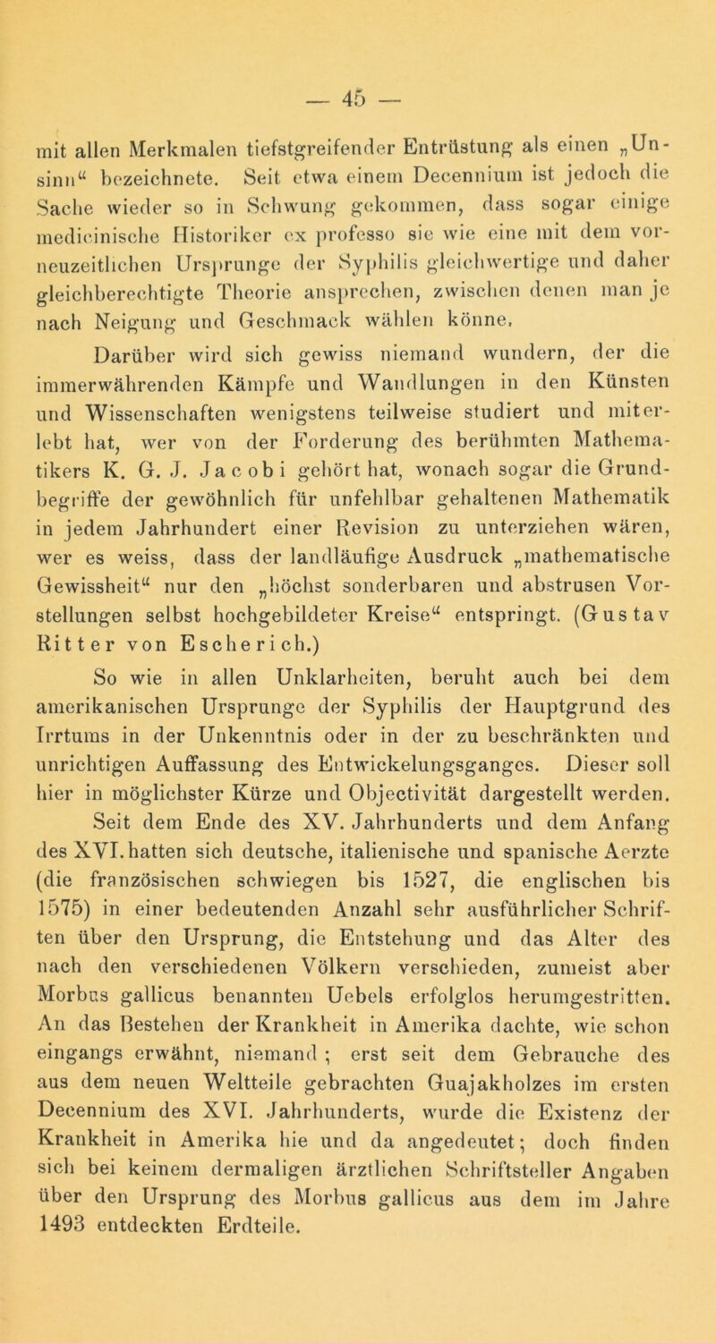 mit allen Merkmalen tiefstgreifender Entrüstung' als einen „Un- sinn“ bozeichnete. Seit etwa einem Decennium ist jedoch die Sache wieder so in Schwung gekommen, dass sogar einige medieinische Historiker ex professo sie wie eine mit dem vor- neuzeitlichen Urs])runge der Syj)hilis gleichwertige und daher gleichberechtigte Theorie ansprechen, zwischen denen man je nach Neigung und Geschmack wählen könne. Darüber wird sich gewiss niemand wundern, der die immerwährenden Kämpfe und Wandlungen in den Künsten und Wissenschaften wenigstens teilweise studiert und mit er- lebt hat, wer von der Forderung des berühmten Mathema- tikers K. G. J. Jacobi gehört hat, wonach sogar die Grund- hegiiffe der gewöhnlich für unfehlbar gehaltenen Mathematik in jedem Jahrhundert einer Revision zu unterziehen wären, wer es weiss, dass der landläufige Ausdruck „mathematische Gewissheit“ nur den „höchst sonderbaren und abstrusen Vor- stellungen selbst hochgebildeter Kreise“ entspringt. (Gustav Ritter von Esche rieh.) So wie in allen Unklarheiten, beruht auch bei dem amerikanischen Ursprünge der Syphilis der Hauptgrund des Irrtums in der Unkenntnis oder in der zu beschränkten und unrichtigen Auffassung des Entwickelungsgangcs. Dieser soll hier in möglichster Kürze und Objectivität dargestellt werden. Seit dem Ende des XV. Jahrhunderts und dem Anfang des XVI. hatten sich deutsche, italienische und spanische Aerzte (die französischen schwiegen bis 1527, die englischen bis 1575) in einer bedeutenden Anzahl sehr ausführlicher Schrif- ten über den Ursprung, die Entstehung und das Alter des nach den verschiedenen Völkern verschieden, zumeist aber Morbus gallicus benannten Uebels erfolglos herumgestritten. An das Restehen der Krankheit in Amerika dachte, wie schon eingangs erwähnt, niemand ; erst seit dem Gebrauche des aus dem neuen Weltteile gebrachten Guajakholzes im ersten Decennium des XVI. Jahrhunderts, wurde die Existenz der Krankheit in Amerika hie und da angedeutet; doch finden sich bei keinem dermaligen ärztlichen Schriftsteller Angaben über den Ursprung des Morbus gallicus aus dem im .Jahre 1493 entdeckten Erdteile.