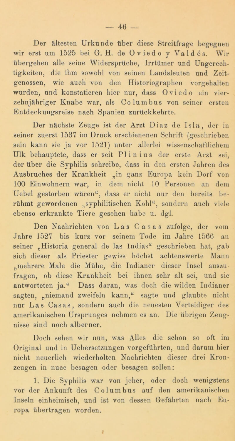 Der ältesten Urkunde über diese Streitfrage begegnen wir erst um 1525 bei Gr. H. de Oviedo y Val des. Wir übergehen alle seine Widersprüche, Irrtümer und Ungerech- tigkeiten, die ihm sowohl von seinen Landsleuten und Zeit- genossen, wie auch von den Historiographen vorgehalten wurden, und konstatieren hier nur, dass Oviedo ein vier- zehnjähriger Knabe war, als Columbus von seiner ersten Entdeckungsreise nach Spanien zurückkehrte. Der nächste Zeuge ist der Arzt Diaz de Isla, der in seiner zuerst 1537 im Druck erschienenen Schrift (geschrieben sein kann sie ja vor 1521) unter allerlei wissenschaftlichem Ulk behauptete, dass er seit Plinius der erste Arzt sei, der über die Syphilis schreibe, dass in den ersten Jahren des Ausbruches der Krankheit „in ganz Europa kein Dorf von 100 Einwohnern war, in dem nicht 10 Personen an dem Uebel gestorben wären^G dass er nicht nur den bereits be- rühmt gewordenen ..syphilitischen Kohl“, sondern auch viele ebenso erkrankte Tiere gesehen habe u. dgl. Den Nachrichten von Las Casas zufolge, der vom Jahre 1527 bis kurz vor seinem Tode im Jahre 1566 an seiner „Historia general de las Indias“ geschrieben hat, gab sich dieser als Priester gewiss höchst achtenswerte Mann „mehrere Male die Mühe, die Indianer dieser Insel auszu- fragen, ob diese Krankheit bei ihnen sehr alt sei, und sie antworteten ja.“ Dass daran, was doch die wilden Indianer sagten, „niemand zweifeln kann,“ sagte und glaubte nicht nur Las Casas, sondern auch die neuesten Verteidiger des amerikanischen Ursprunges nehmen es an. Die übrigen Zeug- nisse sind noch alberner. Doch sehen wir nun, was Alles die schon so oft im Original und in Uebersetzungen vorgeführten, und darum hier nicht neuerlich wiederholten Nachrichten dieser drei Kron- zeugen in nuce besagen oder besagen sollen: 1. Die Syphilis war von jeher, oder doch wenigstens vor der Ankunft des Columbus auf den amerikanischen Inseln einheimisch, und ist von dessen Gefährten nach Eu- ropa übertragen worden. I