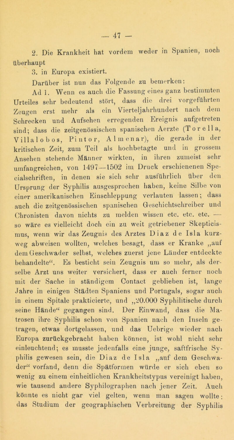 2. Die Krankheit hat vordem weder in S|Danien, noch überhaupt 3. in Europa existiert. Darüber ist nun das Folgende zu bemerken: Ad 1. Wenn es auch die Fassung eines ganz bestimmten Urteiles sehr bedeutend stört, dass die drei vorgeführten Zeugen erst mehr als ein Vierteljahrhundert nach dem Schrecken und Aufsehen erregenden Ereignis aufgetreten sind; dass die zeitgenössischen spanischen Aerzte (To re 11a, Villa 1 o 1)0 s, Pintor, Almenar), die gerade in der kritischen Zeit, zum Teil als hochbetagte und in grossem Ansehen stehende Männer wirkten, in ihren zumeist sehr umfangreichen, von 1497 — 1502 im Druck erschienenen Spe- cialschriften, in denen sie sich sehr ausführlich über den Ursprung der Syphilis ausgesprochen haben, keine Silbe von einer amerikanischen Einschleppung verlauten lassen; dass auch die zeitgenössischen spanischen Geschichtschreiber und Chronisten davon nichts zu melden wissen etc. etc. etc. — so wäre es vielleicht doch ein zu weit getriebener Skepticis- mus, wenn wir das Zeugnis des Arztes Diaz de Isla kurz- weg abweisen wollten, welches besagt, dass er Kranke ,,auf dem üescliwader selbst, welches zuerst jene Länder entdeckte behandelte“. Es besticht sein Zeugnis um so mehr, als der- selbe Arzt uns weiter versichert, dass er auch ferner noch mit der Sache in ständigem Contact geblieben ist, lange Jahre in einigen Städten Spaniens und Portugals, sogar auch in einem Spitale prakticiertc, und ,,20.000 Syphilitische durch seine Hände“ gegangen sind. Der Einwand, dass die Ma- trosen ihre Syphilis schon von Spanien nach den Inseln ge- tragen, etwas dortgelassen, und das Uebrige wieder nach Europa zurückgebracht haben können, ist wohl nicht sehr einleuchtend; es musste jedenfalls eine junge, saftfrische Sy- philis gewesen sein, die Diaz de Isla „auf dem Geschwa- der“ vorfand, denn die Spätformen würde er sich eben so wenig zu einem einheitlichen Krankheitstypus vereinigt haben, wie tausend andere Syphilographen nach jener Zeit. Auch könnte es nicht gar viel gelten, wenn man sagen wollte; das Studium der geographischen Verbreitung der Syphilis