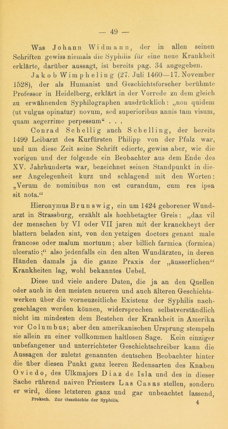 Was Johann Widinaiin, der in allen seinen Schriften gewiss niemals die Syphdis für eine neue Krankheit erklärte, darüber aussagt, ist bereits pag, 34 angegeben. Jakob Wim p h e 1 i n g (27. Juli 1460—17. November 1528), der als Humanist und Geschichtsforscher berühmte Professor in Heidelberg, erklärt in der Vorrede zu dem gleich zu erwähnenden Syphilographen ausdrücklich : „non quidem (ut vulgus opinatur) novum, sed superioribus annis tarn visuni, quam aegerrime perpessum“ . . . Conrad Schellig auch Sehe Hing, der bereits 1499 Leibarzt des Kurfürsten Philipp von der Pfalz war, und um diese Zeit seine Schrift edierte, gewiss aber, wie die vorigen und der folgende ein Beobachter aus dem Ende des XV. Jahrhunderts w'ar, bezeichnet seinen Standpunkt in die- ser Angelegenheit kurz und schlagend mit den Worten: „Verum de nominibus non est curandum, cum res ipsa sit nota.“ Hieronymus Brun sw ig, ein um 1424 geborener Wund- arzt in Strassburg, erzählt als hochbetagter Greis : „daz vil der menschen by VI oder VII jaren mit der kranckheyt der blättern beladen sint, von den jetzigen doctors genant male francose oder malum mortuum; aber billich farmica (formica) ulceratio also jedenfalls ein den alten Wundärzten, in deren Händen damals ja die ganze Praxis der ,,äusserlichen‘‘ Krankheiten lag, wohl bekanntes üebel. Diese und viele andere Daten, die ja an den Quellen oder auch in den meisten neueren und auch älteren Geschichts- werken über die vorneuzeitliche Existenz der Syphilis nach- geschlagen werden können, widersprechen selbstverständlich nicht im mindesten dem Bestehen der Krankheit in Amerika vor Columbus; aber den amerikanischen Ursprung stempeln sie allein zu einer vollkommen haltlosen Sage. Kein einziger unbefangener und unterrichteter Geschichtschreiber kann die Aussagen der zuletzt genannten deutschen Beobachter hinter die über diesen Punkt ganz leeren Redensarten des Knaben Oviedo, des Ulkmajors Diaz de Isla und des in dieser Sache rührend naiven Priesters Las Casas stellen, sondern er wird, diese letzteren ganz und gar unbeachtet lassend, Prokscli. Zur Geschichte der Syphilis. a