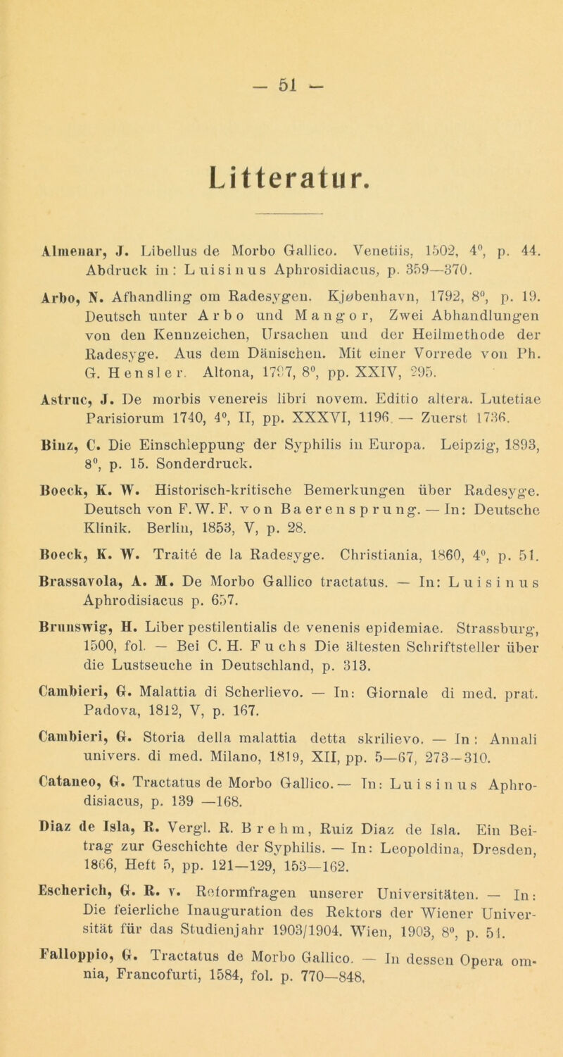 - 61 Litteratur. Almeiiar, J. Libellus de Morbo Gallico. Venetiis. 1502, 4'’, p. 44. Abdruck in: Luisiniis Aphrosidiacus, p. 359—370. Arbo, N. Afhandling’ om Radesyg-eii. Kj^benhavn, 1792, 8“, p. 19. Deutsch unter Arbo und M a n g‘o r, Zwei Abliandlungen von den Kennzeichen, Ursachen und der Heilmethode der Kadesyge. Aus dem Dänischen. Mit einer Vorrede von Ph. G. Hensler. Altona, 1797, 8®, pp. XXIV, 295. Astriic, J. De rnorbis venereis libri novem. Editio altera. Lutetiae Parisiorum 1740, 4°, II, pp. XXXVI, 1190 — Zuerst 1730. Binz, C. Die Einschleppung der Syphilis in Europa. Leipzig, 1893, 8, p. 15. Sonderdruck. Boeck, K. W. Historisch-kritische Bemerkungen über Radesyge. Deutsch von F. W. F. von B a er e n s p r u ng. — In: Deutsche Klinik. Berlin, 1853, V, p. 28. Boeck, K. W. Traite de la Rades}^ge. Christiania, 1860, p. 51. Brassavola, A. M. De Morbo Gallico tractatus. — In: Luisinus Aphrodisiacus p. 657. Brunswig, H. Liber pestilentialis de venenis epidemiae. Strassburg, 1500, fol. — Bei C. H. Fuchs Die ältesten Schriftsteller über die Lustseuche in Deutschland, p. 313. Caiubieri, G. Malattia di Scherlievo. — In; Giornale di med. prat. Padova, 1812, V, p. 107. Cambieri, G. Storia della malattia detta skrilievo. — In : Annali univers. di med. Milano, 1819, XII, pp. 5—07, 273—310. Cataneo, G. Tractatus de Morbo Gallico.— In: Luisinus Aphro- disiacus, p. 139 —108. I)iaz de Isla, R. Verg-1. R. Brehm, Ruiz Diaz de Isla. Ein Bei- trag zur Geschichte der Syphilis. — In: Leopoldina, Dresden, 1866, Heft 5, pp. 121—129, 153—162. Escherich, G. R. v. Reformfragen unserer Universitäten. — In: Die feierliche Inauguration des Rektors der Wiener Univer- sität für das Studienjahr 1903/1904. Wien, 1903, 8«, p. 51. Falloppio, G. Tractatus de Morbo Gallico. — In dessen Opera om- nia, Francofurti, 1584, fol. p. 770—848,