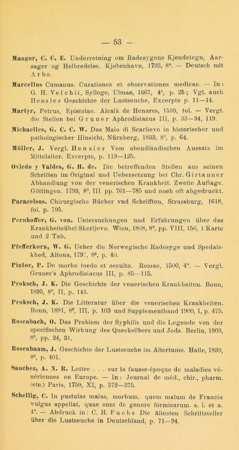 Mangor, C. C. E. Underretning om ßadesygeris Kjendetegn, Aar- sager og Helbredelse. Kj^benhavn, 1793, 8®. — Deutsch mit Arbo. Marcellus Cumauus. Curationes et observationes medicae. — In: G. H. Velchii, Sylloge, Ulmae, 1667, 4°, p. 25; Vgl. auch Hensler Geschichte der Lustseuche, Excerpte p. 11—14. Martyr, Petrus, Epistolae. Alcalä de Henares, 1530, fol. — Vergl. die Stellen bei Grüner Aphrodisiacus 111, p. 33—34, 119. iMichaelles, G. C. C. \V. Das Malo di Scarlievo in historischer und pathologischer Hinsicht, Nürnberg, 1833, 8“, p. 64. Möller, J. Vergl. Hensler Vom abendländischen Aussatz im Mittelalter. Excerpte, p. 119—125. Oviedo y Valdes, G. H. de. Die betreffenden Stellen aus seinen Schritten im Original und Uebersetzung bei Chr. G i rta nner Abhandlung von der venerischen Krankheit. Zweite Auflage. Göttingen. 1793, 8°, III. pp. 761—785 und noch oft abgedruckt. Paracelsus. Chirurgische Bücher vnd Schrifften, Strassburg, 1618, fol. p. 795. PeruholFer, G. von. Untersuchungen und Erfahrungen über das Krankheitsübel Skerljevo. Wien, 1868, 8®, pp. VIII, 156, 1 Karte und 2 Tab. Pfefferkoru, W. G. Ueber die Norwegische Radesyge und Spedals- khed, Altona, 1797, 8®, p. 40. Piiitor, P. De morbo toedo et occulto. Komae, 1500, 4. — Vergl. Gruner’s Aphrodisiacus III, p. 85—115. Proksch, J. K. Die Geschichte der venerischen Krankheiten. Bonn, 1895, 80, II, p. 145. Proksch, J. K. Die Litteratur über die venerischen Krankheiten. Bonn, 1891, 8®, III, p. 103 und Supplementband 1900, I, p. 475. Roseuhacli, 0. Das Problem der Syphilis und die Legende von der specifischen Wirkivng des Quecksilbers und Jods. Berlin, 1903, 8®, pp. 24, 31. Roseubauiu, J. Geschichte der Lustseuche im Altertume. Halle, 1839, 80, p. 401. Saiicliez, A. N. R. Lettre . . . sur la fausse-epoque de maladies ve- neriennes en Europe. — In : Journal de m6d., chir., pharm, (etc.) Paris, 1759, XI, p. 372—375. Scliellig, C. In pustulas malas, morbum, quem malum de Francia vulgus appellat, quae sunt de genere formicarum. s. 1. et a. 4“- — Abdruck in: C. H. Fuchs Die ältesten Schriftsteller über die Lustseuche in Deutschland, p. 71—94.