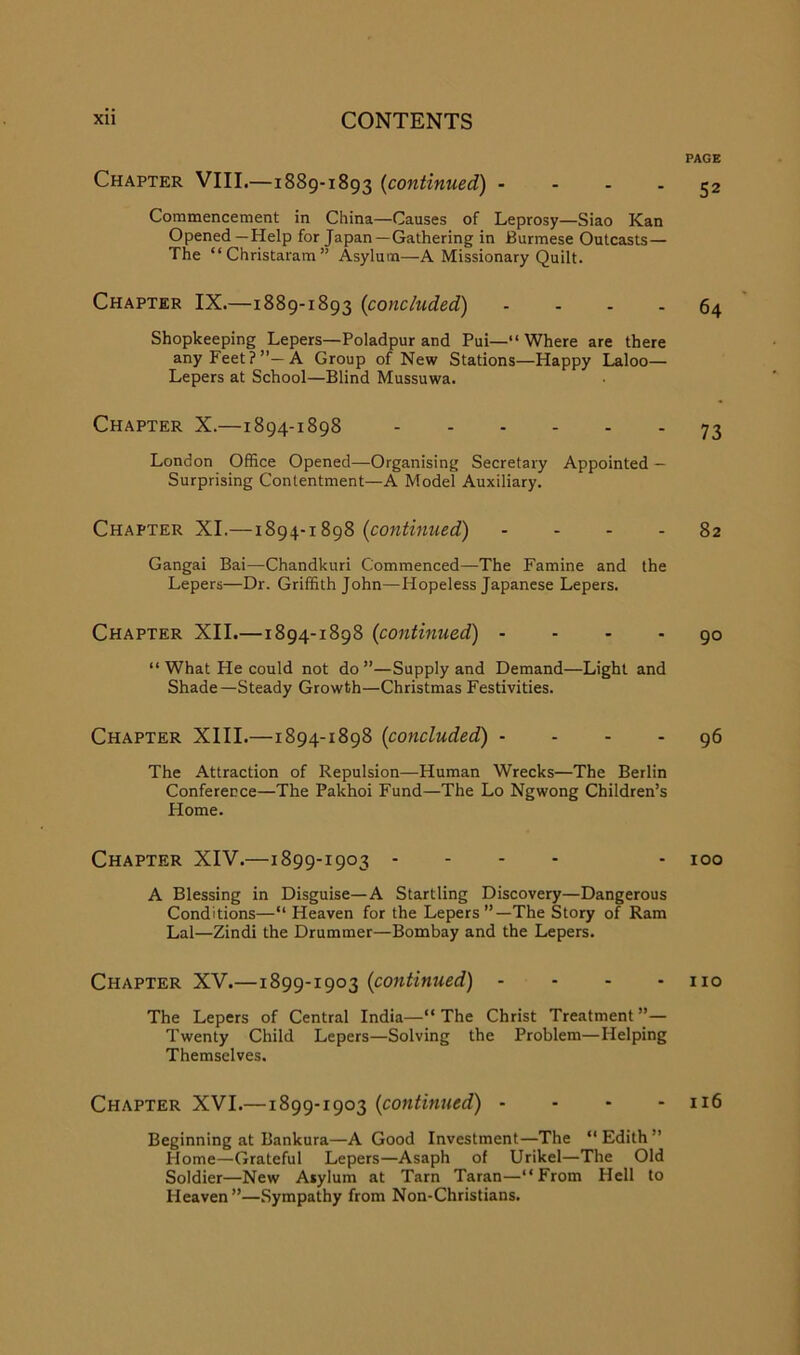 Chapter VIII.—1889-1893 {continued) - - . . Commencement in China—Causes of Leprosy—Siao Kan Opened —Help for Japan—Gathering in Burmese Outcasts— The “ Christaram ” Asylum—A Missionary Quilt. Chapter IX.—1889-1893 {concluded) . . . . Shopkeeping Lepers—Poladpur and Pui—“ Where are there any Feet?”—A Group of New Stations—Happy Laloo— Lepers at School—Blind Mussuwa. Chapter X.—1894-1898 London OfSce Opened—Organising Secretary Appointed — Surprising Contentment—A Model Auxiliary. Chapter XI.—1894-1898 {continued) . . . . Gangai Bai—Chandkuri Commenced—The Famine and the Lepers—Dr. Griffith John—Hopeless Japanese Lepers. Chapter XII.—1894-1898 {continued) - - . . “ What He could not do”—Supply and Demand—Light and Shade—Steady Growth—Christmas Festivities. Chapter XIII.—1894-1898 {concluded) - - - - The Attraction of Repulsion—Human Wrecks—The Berlin Conferee ce—The Pakhoi Fund—The Lo Ngwong Children’s Home. Chapter XIV.—1899-1903 - - - - A Blessing in Disguise—A Startling Discovery—Dangerous Conditions—“ Heaven for the Lepers”—The Story of Ram Lai—Zindi the Drummer—Bombay and the Lepers. Chapter XV.—1899-1903 {continued) - - - - The Lepers of Central India—“The Christ Treatment”— Twenty Child Lepers—Solving the Problem—Helping Themselves. Chapter XVI.—1899-1903 {continued) . - - - Beginning at Bankura—A Good Investment—The “Edith” Home—Grateful Lepers—Asaph of Urikel—The Old Soldier—New Asylum at Tarn Taran—“From Hell to Heaven”—Sympathy from Non-Christians. PAGE 52 64 73 82 90 96 100 no 116