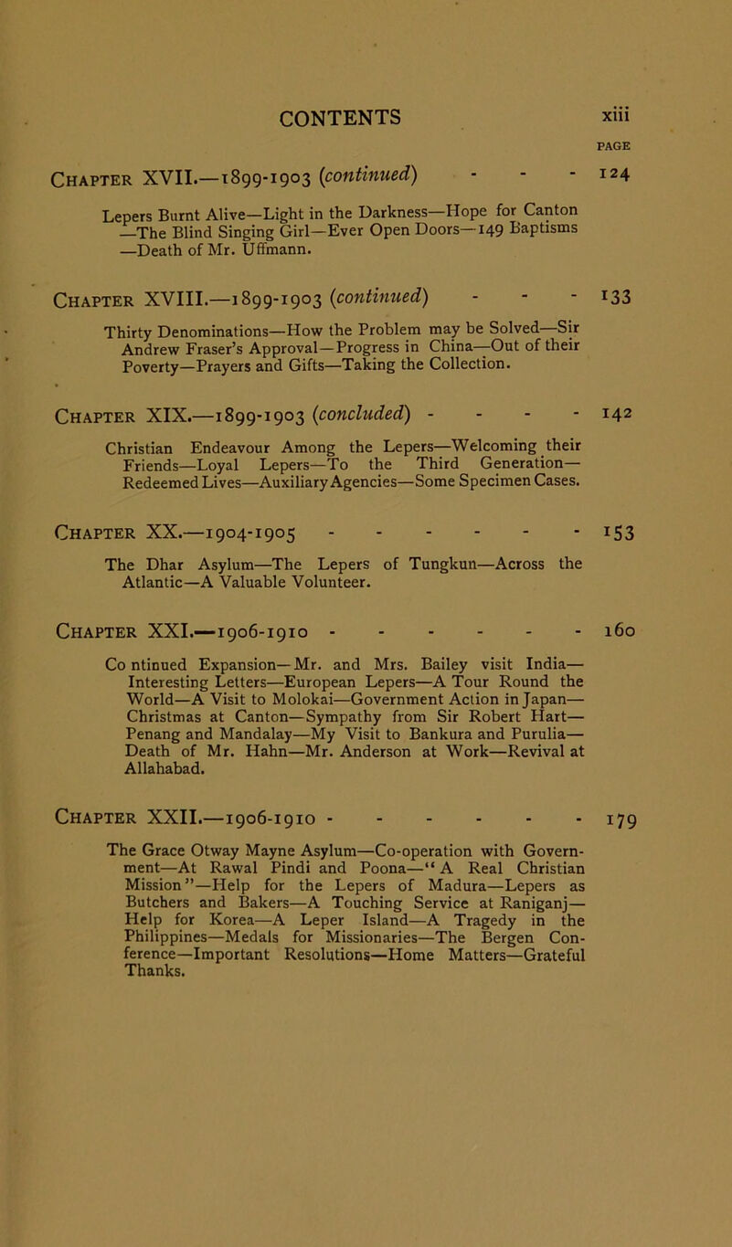 PAGE Chapter XVII—1899-1903 {continued) - - - 124 Lepers Burnt Alive—Light in the Darkness—Hope for Canton —The Blind Singing Girl—Ever Open Doors—149 Baptisms —Death of Mr. Uffmann. Chapter XVIII.—1899-1903 {continued) - - - 133 Thirty Denominations—How the Problem may be Solved—Sir Andrew Fraser’s Approval—Progress in China—Out of their Poverty—Prayers and Gifts—Taking the Collection. Chapter XIX.—1899-1903 {concluded) . - - - 142 Christian Endeavour Among the Lepers—Welcoming their Friends—Loyal Lepers—To the Third Generation— Redeemed Lives—Auxiliary Agencies—Some Specimen Cases. Chapter XX.—1904-1905 153 The Dhar Asylum—The Lepers of Tungkun—Across the Atlantic—A Valuable Volunteer. Chapter XXL—1906-1910 160 Co ntinued Expansion— Mr. and Mrs. Bailey visit India— Interesting Letters—European Lepers—A Tour Round the World—A Visit to Molokai—Government Action in Japan— Christmas at Canton—Sympathy from Sir Robert Hart— Penang and Mandalay—My Visit to Bankura and Purulia— Death of Mr. Hahn—Mr. Anderson at Work—Revival at Allahabad. Chapter XXII.—1906-1910 179 The Grace Otway Mayne Asylum—Co-operation with Govern- ment—At Rawal Pindi and Poona—“A Real Christian Mission”—Help for the Lepers of Madura—Lepers as Butchers and Bakers—A Touching Service at Raniganj— Help for Korea—A Leper Island—A Tragedy in the Philippines—Medals for Missionaries—The Bergen Con- ference—Important Resolutions—Home Matters—Grateful Thanks.