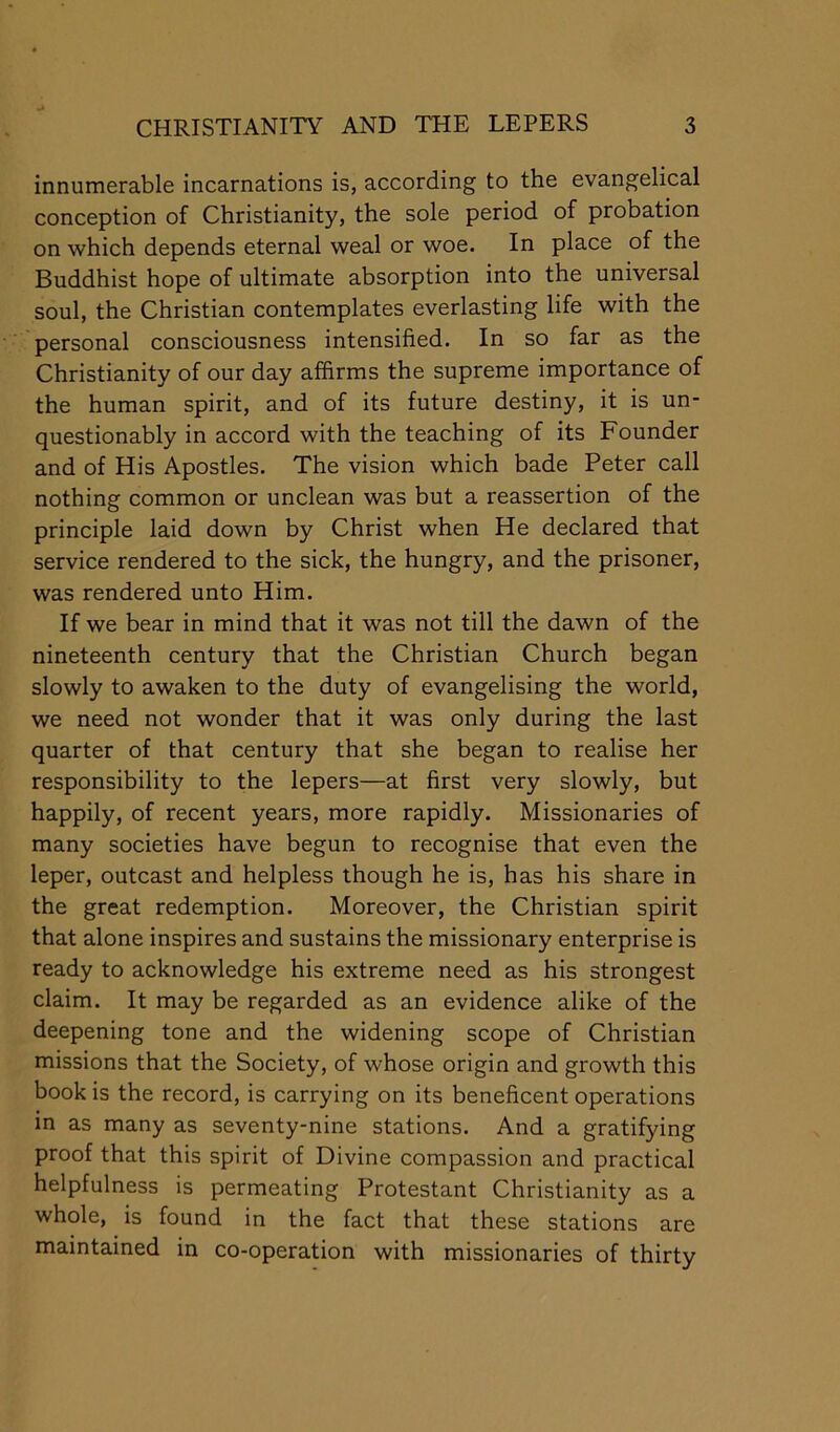 innumerable incarnations is, according to the evangelical conception of Christianity, the sole period of probation on which depends eternal weal or woe. In place of the Buddhist hope of ultimate absorption into the universal soul, the Christian contemplates everlasting life with the personal consciousness intensified. In so far as the Christianity of our day affirms the supreme importance of the human spirit, and of its future destiny, it is un- questionably in accord with the teaching of its Founder and of His Apostles. The vision which bade Peter call nothing common or unclean was but a reassertion of the principle laid down by Christ when He declared that service rendered to the sick, the hungry, and the prisoner, was rendered unto Him. If we bear in mind that it was not till the dawn of the nineteenth century that the Christian Church began slowly to awaken to the duty of evangelising the world, we need not wonder that it was only during the last quarter of that century that she began to realise her responsibility to the lepers—at first very slowly, but happily, of recent years, more rapidly. Missionaries of many societies have begun to recognise that even the leper, outcast and helpless though he is, has his share in the great redemption. Moreover, the Christian spirit that alone inspires and sustains the missionary enterprise is ready to acknowledge his extreme need as his strongest claim. It may be regarded as an evidence alike of the deepening tone and the widening scope of Christian missions that the Society, of whose origin and growth this book is the record, is carrying on its beneficent operations in as many as seventy-nine stations. And a gratifying proof that this spirit of Divine compassion and practical helpfulness is permeating Protestant Christianity as a whole, is found in the fact that these stations are maintained in co-operation with missionaries of thirty