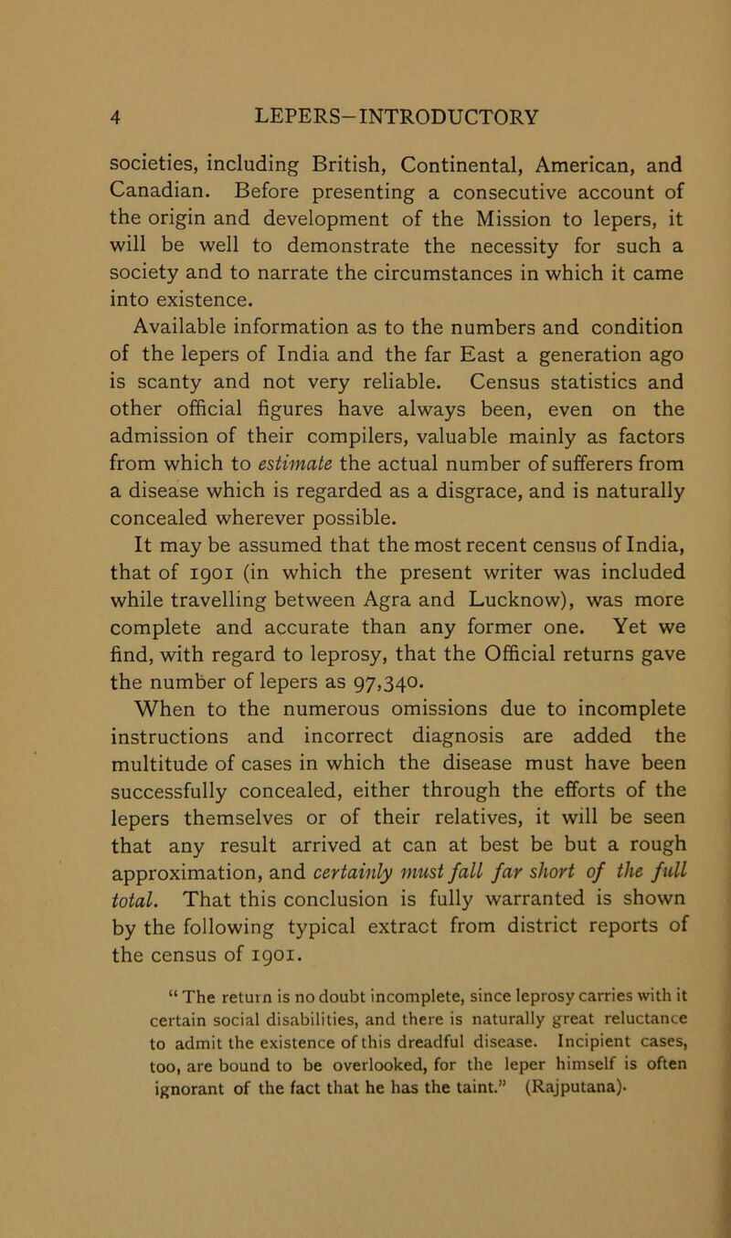 societies, including British, Continental, American, and Canadian. Before presenting a consecutive account of the origin and development of the Mission to lepers, it will be well to demonstrate the necessity for such a society and to narrate the circumstances in which it came into existence. Available information as to the numbers and condition of the lepers of India and the far East a generation ago is scanty and not very reliable. Census statistics and other official figures have always been, even on the admission of their compilers, valuable mainly as factors from which to estimate the actual number of sufferers from a disease which is regarded as a disgrace, and is naturally concealed wherever possible. It may be assumed that the most recent census of India, that of igoi (in which the present writer was included while travelling between Agra and Lucknow), was more complete and accurate than any former one. Yet we find, with regard to leprosy, that the Official returns gave the number of lepers as 97,340. When to the numerous omissions due to incomplete instructions and incorrect diagnosis are added the multitude of cases in which the disease must have been successfully concealed, either through the efforts of the lepers themselves or of their relatives, it will be seen that any result arrived at can at best be but a rough approximation, and certainly must fall far short of the full total. That this conclusion is fully warranted is shown by the following typical extract from district reports of the census of igoi. “ The return is no doubt incomplete, since leprosy carries with it certain social disabilities, and there is naturally great reluctance to admit the existence of this dreadful disease. Incipient cases, too, are bound to be overlooked, for the leper himself is often ignorant of the fact that he has the taint.” (Rajputana).