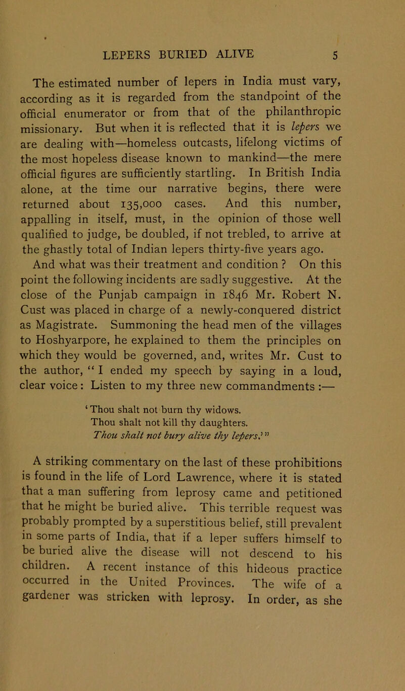 The estimated number of lepers in India must vary, according as it is regarded from the standpoint of the official enumerator or from that of the philanthropic missionary. But when it is reflected that it is lepers we are dealing with—homeless outcasts, lifelong victims of the most hopeless disease known to mankind—the mere official figures are sufficiently startling. In British India alone, at the time our narrative begins, there were returned about 135,000 cases. And this number, appalling in itself, must, in the opinion of those well qualified to judge, be doubled, if not trebled, to arrive at the ghastly total of Indian lepers thirty-five years ago. And what was their treatment and condition ? On this point the following incidents are sadly suggestive. At the close of the Punjab campaign in 1846 Mr. Robert N. Oust was placed in charge of a newly-conquered district as Magistrate. Summoning the head men of the villages to Hoshyarpore, he explained to them the principles on which they would be governed, and, writes Mr. Oust to the author, “ I ended my speech by saying in a loud, clear voice : Listen to my three new commandments :— ‘ Thou shall not burn thy widows. Thou shall not kill thy daughters. Thou shall not bury alive thy lepers I A striking commentary on the last of these prohibitions is found in the life of Lord Lawrence, where it is stated that a man suffering from leprosy came and petitioned that he might be buried alive. This terrible request was probably prompted by a superstitious belief, still prevalent in some parts of India, that if a leper suffers himself to be buried alive the disease will not descend to his children. A recent instance of this hideous practice occurred in the United Provinces. The wife of a gardener was stricken with leprosy. In order, as she