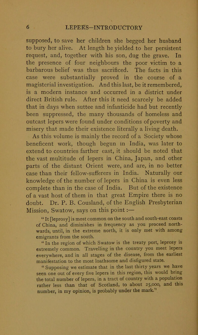 supposed, to save her children she begged her husband to bury her alive. At length he yielded to her persistent request, and, together with his son, dug the grave. In the presence of four neighbours the poor victim to a barbarous belief was thus sacrificed. The facts in this case were substantially proved in the course of a magisterial investigation. And this last, be it remembered, is a modern instance and occurred in a district under direct British rule. After this it need scarcely be added that in days when suttee and infanticide had but recently been suppressed, the many thousands of homeless and outcast lepers were found under conditions of poverty and misery that made their existence literally a living death. As this volume is mainly the record of a Society whose beneficent work, though begun in India, was later to extend to countries farther east, it should be noted that the vast multitude of lepers in China, Japan, and other parts of the distant Orient were, and are, in no better case than their fellow-sufferers in India. Naturally our knowledge of the number of lepers in China is even less complete than in the case of India. But of the existence of a vast host of them in that great Empire there is no doubt. Dr. P. B. Cousland, of the English Presbyterian Mission, Swatow, says on this point:— “ It [leprosy] is most common on the south and south-east coasts of China, and diminishes in frequency as you proceed north- wards, until, in the extreme north, it is only met with among emigrants from the south. “ In the region of which Swatow is the treaty port, leprosy is extremely common. Travelling in the country you meet lepers everywhere, and in all stages of the disease, from the earliest manifestation to the most loathsome and disfigured state. “ Supposing we estimate that in the last thirty years we have seen one out of every five lepers in this region, this would bring the total number of lepers, in a tract of country with a population rather less than that of Scotland, to about 25,cxx), and this number, in my opinion, is probably under the mark.”