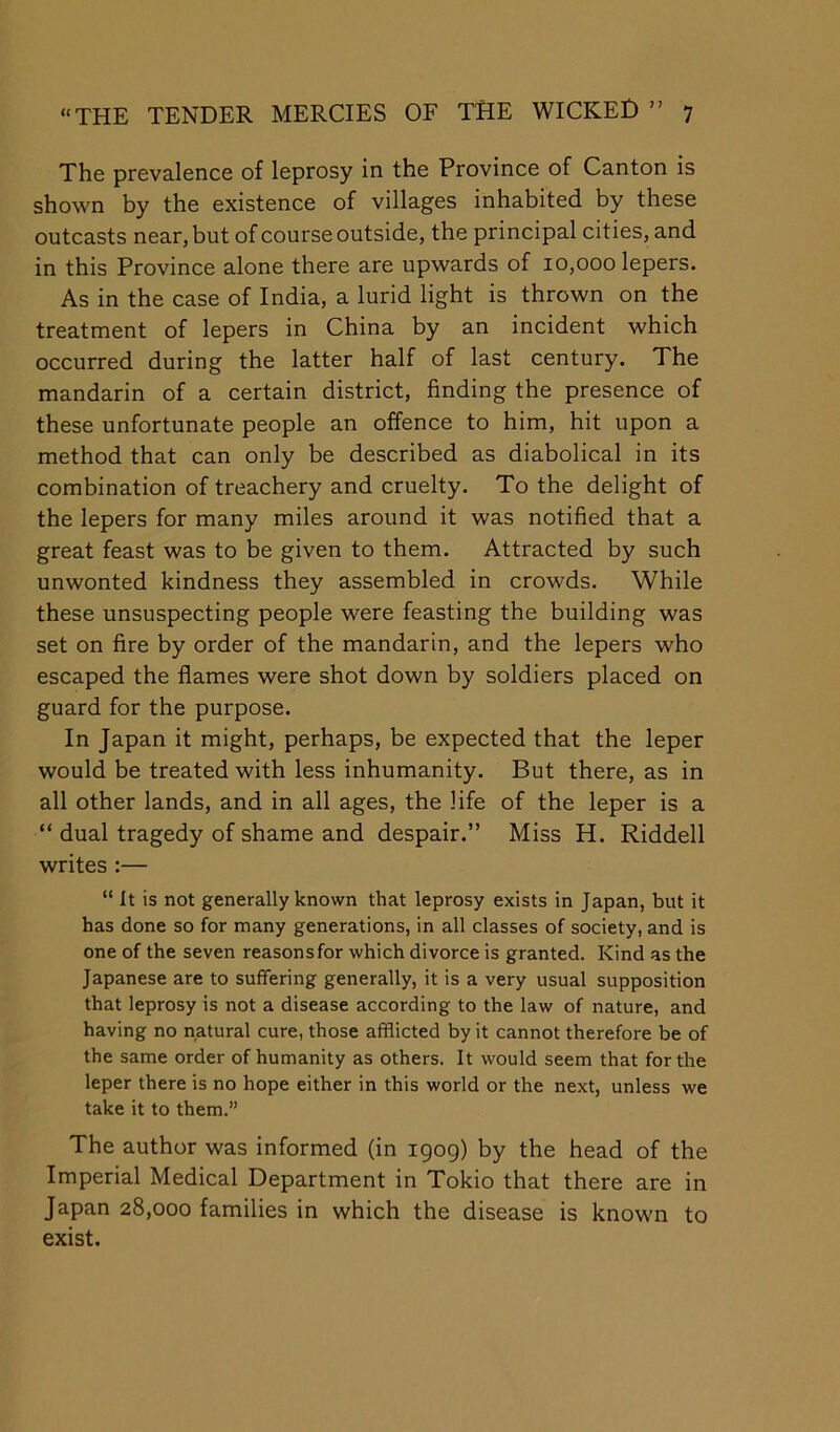 The prevalence of leprosy in the Province of Canton is shown by the existence of villages inhabited by these outcasts near, but of course outside, the principal cities, and in this Province alone there are upwards of 10,000 lepers. As in the case of India, a lurid light is thrown on the treatment of lepers in China by an incident which occurred during the latter half of last century. The mandarin of a certain district, finding the presence of these unfortunate people an offence to him, hit upon a method that can only be described as diabolical in its combination of treachery and cruelty. To the delight of the lepers for many miles around it was notified that a great feast was to be given to them. Attracted by such unwonted kindness they assembled in crowds. While these unsuspecting people were feasting the building was set on fire by order of the mandarin, and the lepers who escaped the flames were shot down by soldiers placed on guard for the purpose. In Japan it might, perhaps, be expected that the leper would be treated with less inhumanity. But there, as in all other lands, and in all ages, the life of the leper is a “ dual tragedy of shame and despair.” Miss H. Riddell writes :— “ It is not generally known that leprosy exists in Japan, but it has done so for many generations, in all classes of society, and is one of the seven reasons for which divorce is granted. Kind as the Japanese are to suffering generally, it is a very usual supposition that leprosy is not a disease according to the law of nature, and having no natural cure, those afflicted by it cannot therefore be of the same order of humanity as others. It would seem that for the leper there is no hope either in this world or the next, unless we take it to them.” The author was informed (in 1909) by the head of the Imperial Medical Department in Tokio that there are in Japan 28,000 families in which the disease is known to exist.