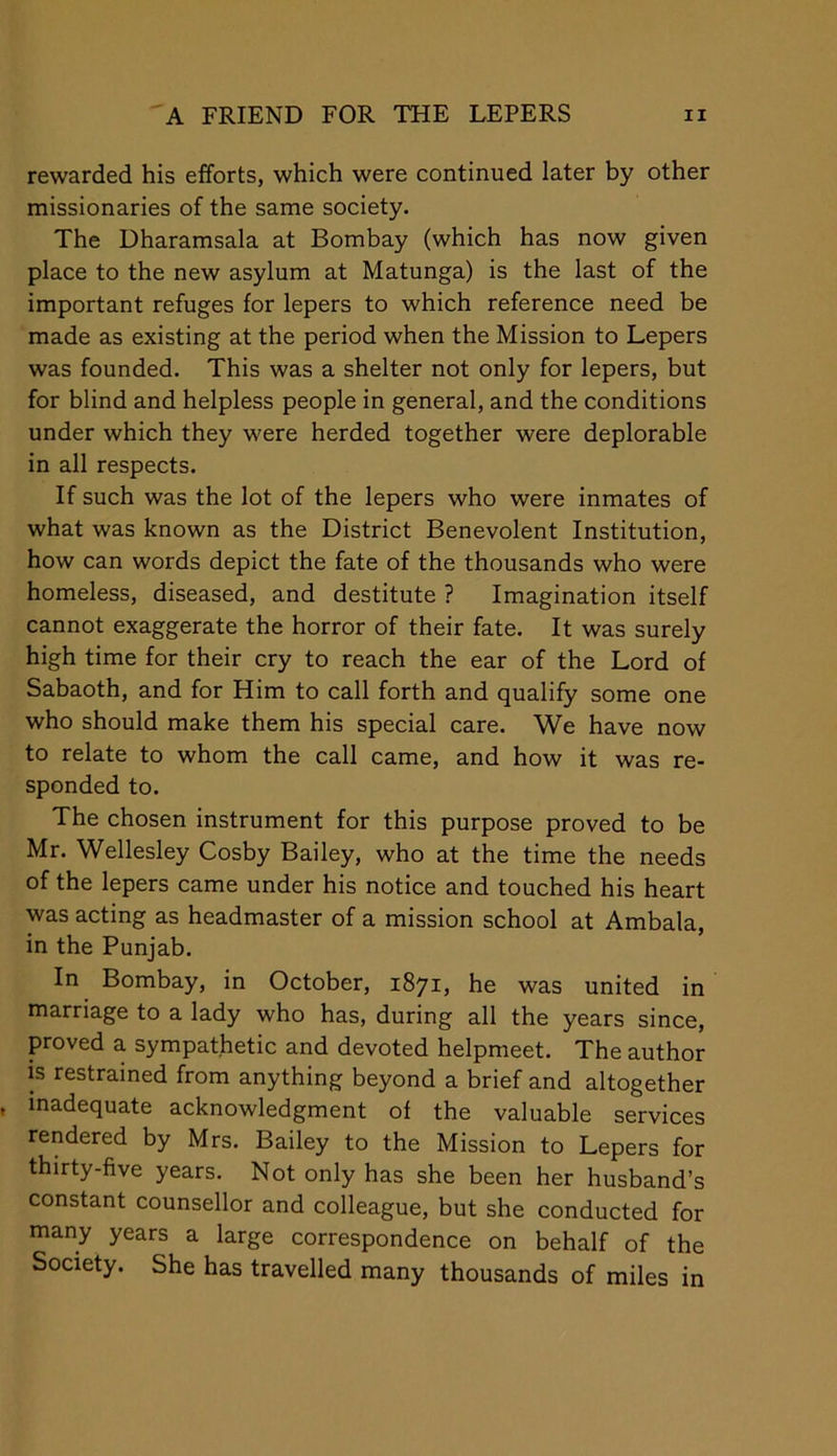 rewarded his efforts, which were continued later by other missionaries of the same society. The Dharamsala at Bombay (which has now given place to the new asylum at Matunga) is the last of the important refuges for lepers to which reference need be made as existing at the period when the Mission to Lepers was founded. This was a shelter not only for lepers, but for blind and helpless people in general, and the conditions under which they were herded together were deplorable in all respects. If such was the lot of the lepers who were inmates of what was known as the District Benevolent Institution, how can words depict the fate of the thousands who were homeless, diseased, and destitute ? Imagination itself cannot exaggerate the horror of their fate. It was surely high time for their cry to reach the ear of the Lord of Sabaoth, and for Him to call forth and qualify some one who should make them his special care. We have now to relate to whom the call came, and how it was re- sponded to. The chosen instrument for this purpose proved to be Mr. Wellesley Cosby Bailey, who at the time the needs of the lepers came under his notice and touched his heart was acting as headmaster of a mission school at Ambala, in the Punjab. In Bombay, in October, 1871, he was united in marriage to a lady who has, during all the years since, proved a sympathetic and devoted helpmeet. The author is restrained from anything beyond a brief and altogether inadequate acknowledgment of the valuable services rendered by Mrs. Bailey to the Mission to Lepers for thirty-five years. Not only has she been her husband’s constant counsellor and colleague, but she conducted for many years a large correspondence on behalf of the Society. She has travelled many thousands of miles in