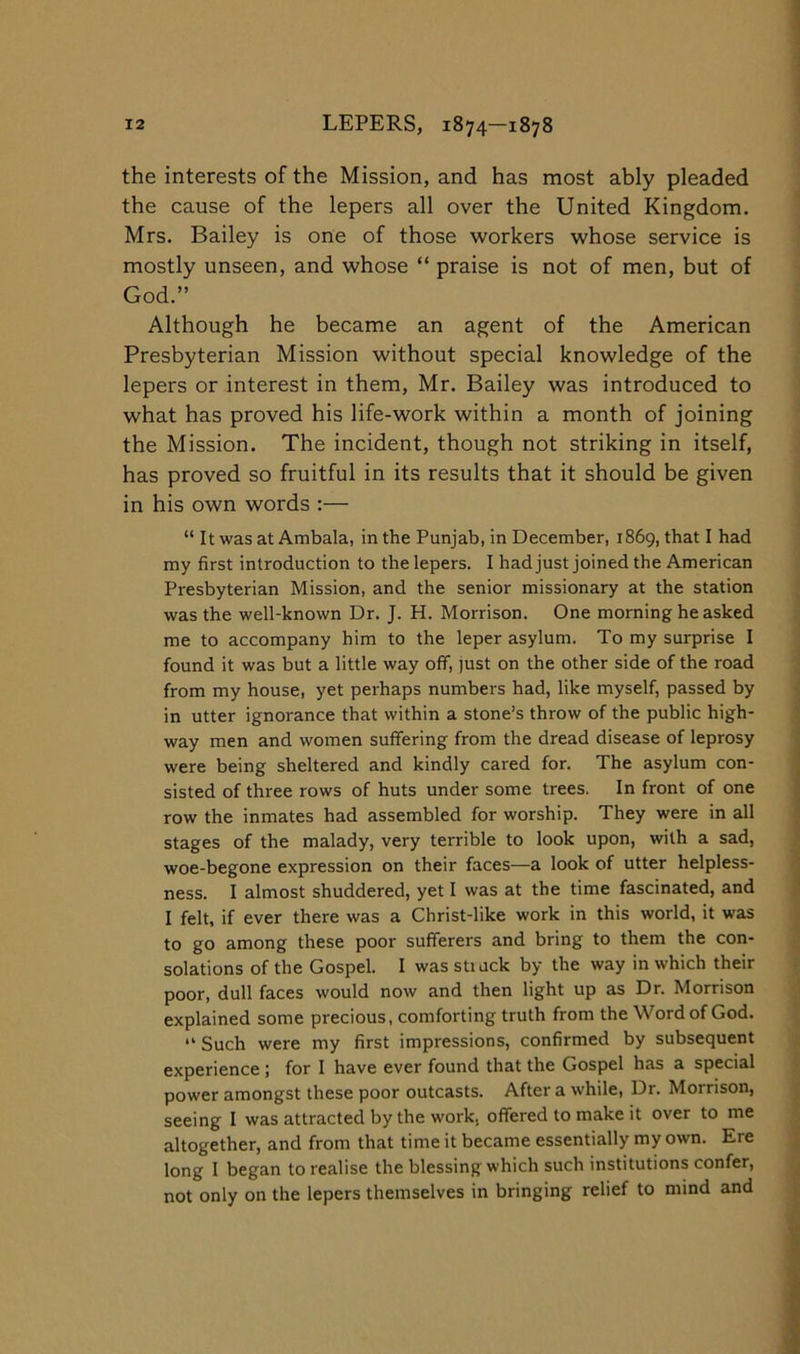 the interests of the Mission, and has most ably pleaded the cause of the lepers all over the United Kingdom. Mrs. Bailey is one of those workers whose service is mostly unseen, and whose “ praise is not of men, but of God.” Although he became an agent of the American Presbyterian Mission without special knowledge of the lepers or interest in them, Mr. Bailey was introduced to what has proved his life-work within a month of joining the Mission. The incident, though not striking in itself, has proved so fruitful in its results that it should be given in his own words :— “ It was at Ambala, in the Punjab, in December, 1869, that I had my first introduction to the lepers. I had just joined the American Presbyterian Mission, and the senior missionary at the station was the well-known Dr. J. H. Morrison. One morning he asked me to accompany him to the leper asylum. To my surprise I found it was but a little way off, just on the other side of the road from my house, yet perhaps numbers had, like myself, passed by in utter ignorance that within a stone’s throw of the public high- way men and women suffering from the dread disease of leprosy were being sheltered and kindly cared for. The asylum con- sisted of three rows of huts under some trees. In front of one row the inmates had assembled for worship. They were in all stages of the malady, very terrible to look upon, with a sad, woe-begone expression on their faces—a look of utter helpless- ness. I almost shuddered, yet I was at the time fascinated, and I felt, if ever there was a Christ-like work in this world, it was to go among these poor sufferers and bring to them the con- solations of the Gospel. I was stiuck by the way in which their poor, dull faces would now and then light up as Dr. Morrison explained some precious, comforting truth from the Word of God. “ Such were my first impressions, confirmed by subsequent experience ; for I have ever found that the Gospel has a special power amongst these poor outcasts. After a while. Dr. Morrison, seeing I was attracted by the work, offered to make it over to me altogether, and from that time it became essentially my own. Ere long I began to realise the blessing which such institutions confer, not only on the lepers themselves in bringing relief to mind and