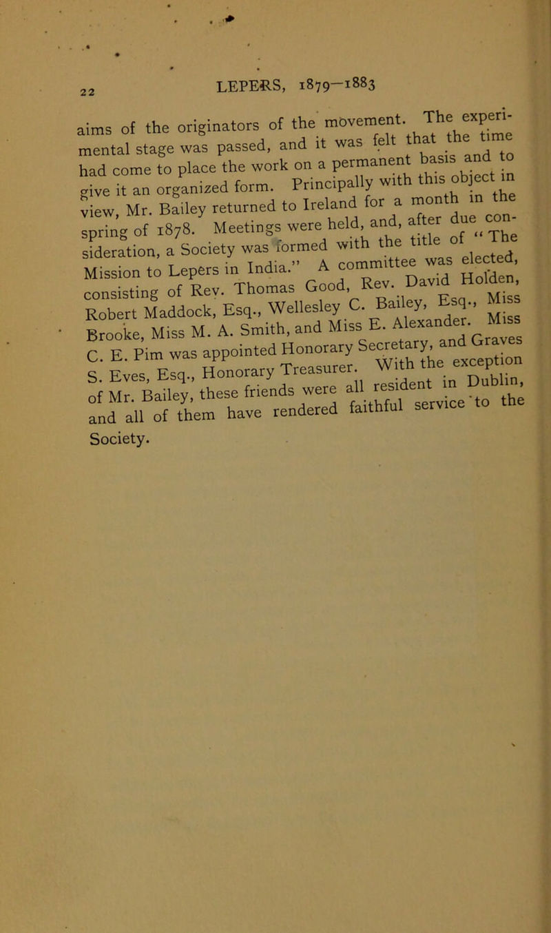 aims of the 7e 7n 7anized form. Principally with th.s object m SIw, Mr. Bmley returned to Ireland for a rnonth m the spring of 1878. Meetings were held, and, after ue sSmtion, a'socety was formed with ‘he ‘'^^f The Mission to Lepers in India, A committee was elert , consisting of Rev. Thomas Good, Rev. David Holden Robert Maddock, Esq., Wellesley C. Bailey, Esq-, s Brooke, Miss M. A. Smith, and Miss E. Alexander. Miss C E Pirn was appointed Honorary Secretary, S 7es Erq.. Honorary Treasurer. With the except on of Mr. Bailey, these friends were the and all of them have rendered faithful service Society.