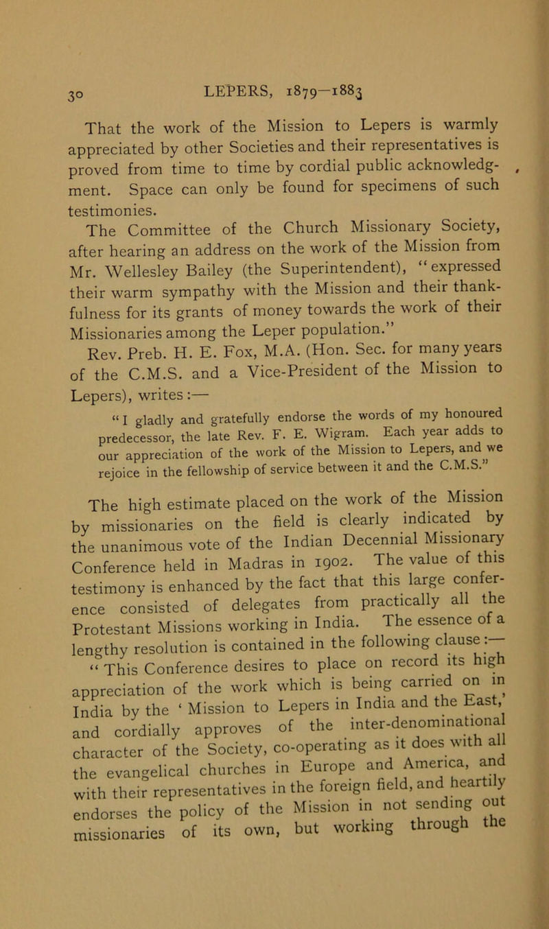 3° That the work of the Mission to Lepers is warmly appreciated by other Societies and their representatives is proved from time to time by cordial public acknowledg- , ment. Space can only be found for specimens of such testimonies. The Committee of the Church Missionary Society, after hearing an address on the work of the Mission from Mr. Wellesley Bailey (the Superintendent), “expressed their warm sympathy with the Mission and their thank- fulness for its grants of money towards the work of their Missionaries among the Leper population. Rev. Preb. H. E. Fox, M.A. (Hon. Sec. for many years of the C.M.S. and a Vice-President of the Mission to Lepers), writes:— “ I gladly and gratefully endorse the words of my honoured predecessor, the late Rev. F. E. Wigram. Each year adds to our appreciation of the work of the Mission to Lepers, and we rejoice in the fellowship of service between it and the C.M.S.” The high estimate placed on the work of the Mission by missionaries on the field is clearly indicated by the unanimous vote of the Indian Decennial Missionary Conference held in Madras in 1902. The value of this testimony is enhanced by the fact that this large confer- ence consisted of delegates from practically all the Protestant Missions working in India. The essence o a lengthy resolution is contained in the following clause:— “ This Conference desires to place on record its high appreciation of the work which is being carried on m India by the ‘ Mission to Lepers in India and the East, and cordially approves of the inter-denominationa character of the Society, co-operating as it does with all the evangelical churches in Europe America, and with their representatives in the foreign field, and hearti y endorses the policy of the Mission in not sending out missionaries of its own. but working through the